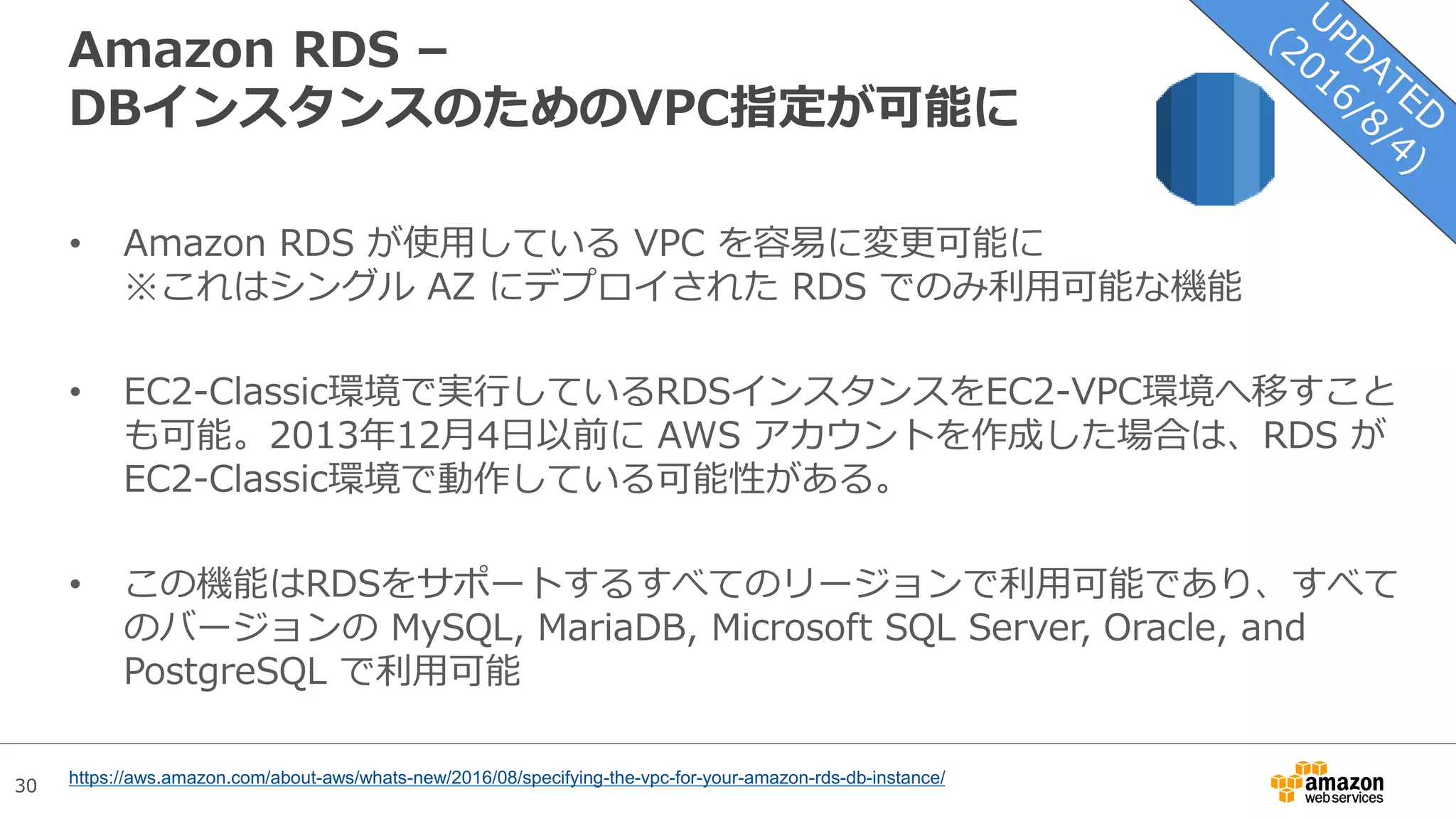 30
Amazon RDS –
DBインスタンスのためのVPC指定が可能に
• Amazon RDS が使用している VPC を容易に変更可能に
※これはシングル AZ にデプロイされた RDS でのみ利用可能な機能
• EC2-Classic環境で実行しているRDSインスタンスをEC2-VPC環境へ移すこと
も可能。2013年12月4日以前に AWS アカウントを作成した場合は、RDS が
EC2-Classic環境で動作している可能性がある。
• この機能はRDSをサポートするすべてのリージョンで利用可能であり、すべて
のバージョンの MySQL, MariaDB, Microsoft SQL Server, Oracle, and
PostgreSQL で利用可能
https://aws.amazon.com/about-aws/whats-new/2016/08/specifying-the-vpc-for-your-amazon-rds-db-instance/
 