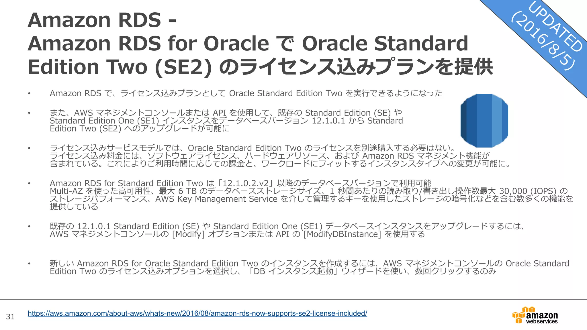 31
Amazon RDS -
Amazon RDS for Oracle で Oracle Standard
Edition Two (SE2) のライセンス込みプランを提供
• Amazon RDS で、ライセンス込みプランとして Oracle Standard Edition Two を実行できるようになった
• また、AWS マネジメントコンソールまたは API を使用して、既存の Standard Edition (SE) や
Standard Edition One (SE1) インスタンスをデータベースバージョン 12.1.0.1 から Standard
Edition Two (SE2) へのアップグレードが可能に
• ライセンス込みサービスモデルでは、Oracle Standard Edition Two のライセンスを別途購入する必要はない。
ライセンス込み料金には、ソフトウェアライセンス、ハードウェアリソース、および Amazon RDS マネジメント機能が
含まれている。これによりご利用時間に応じての課金と、ワークロードにフィットするインスタンスタイプへの変更が可能に。
• Amazon RDS for Standard Edition Two は「12.1.0.2.v2」以降のデータベースバージョンで利用可能
Multi-AZ を使った高可用性、最大 6 TB のデータベースストレージサイズ、1 秒間あたりの読み取り/書き出し操作数最大 30,000 (IOPS) の
ストレージパフォーマンス、AWS Key Management Service を介して管理するキーを使用したストレージの暗号化などを含む数多くの機能を
提供している
• 既存の 12.1.0.1 Standard Edition (SE) や Standard Edition One (SE1) データベースインスタンスをアップグレードするには、
AWS マネジメントコンソールの [Modify] オプションまたは API の [ModifyDBInstance] を使用する
• 新しい Amazon RDS for Oracle Standard Edition Two のインスタンスを作成するには、AWS マネジメントコンソールの Oracle Standard
Edition Two のライセンス込みオプションを選択し、「DB インスタンス起動」ウィザードを使い、数回クリックするのみ
https://aws.amazon.com/about-aws/whats-new/2016/08/amazon-rds-now-supports-se2-license-included/
 