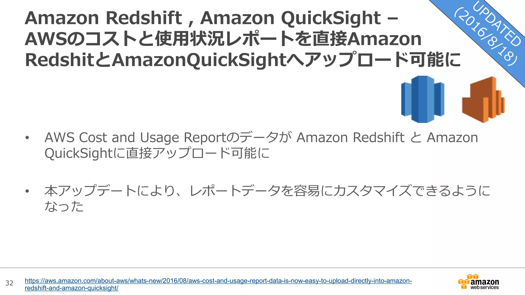 32
Amazon Redshift , Amazon QuickSight –
AWSのコストと使用状況レポートを直接Amazon
RedshitとAmazonQuickSightへアップロード可能に
• AWS Cost and Usage Reportのデータが Amazon Redshift と Amazon
QuickSightに直接アップロード可能に
• 本アップデートにより、レポートデータを容易にカスタマイズできるように
なった
https://aws.amazon.com/about-aws/whats-new/2016/08/aws-cost-and-usage-report-data-is-now-easy-to-upload-directly-into-amazon-
redshift-and-amazon-quicksight/
 