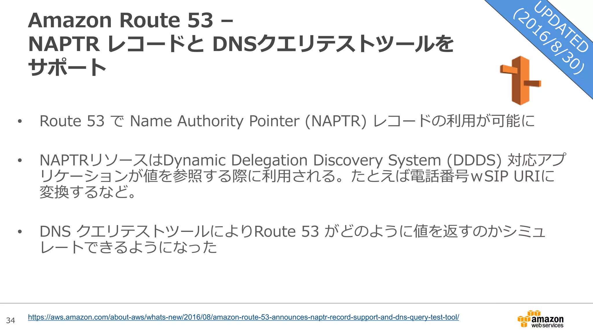 34
Amazon Route 53 –
NAPTR レコードと DNSクエリテストツールを
サポート
• Route 53 で Name Authority Pointer (NAPTR) レコードの利用が可能に
• NAPTRリソースはDynamic Delegation Discovery System (DDDS) 対応アプ
リケーションが値を参照する際に利用される。たとえば電話番号ｗSIP URIに
変換するなど。
• DNS クエリテストツールによりRoute 53 がどのように値を返すのかシミュ
レートできるようになった
https://aws.amazon.com/about-aws/whats-new/2016/08/amazon-route-53-announces-naptr-record-support-and-dns-query-test-tool/
 