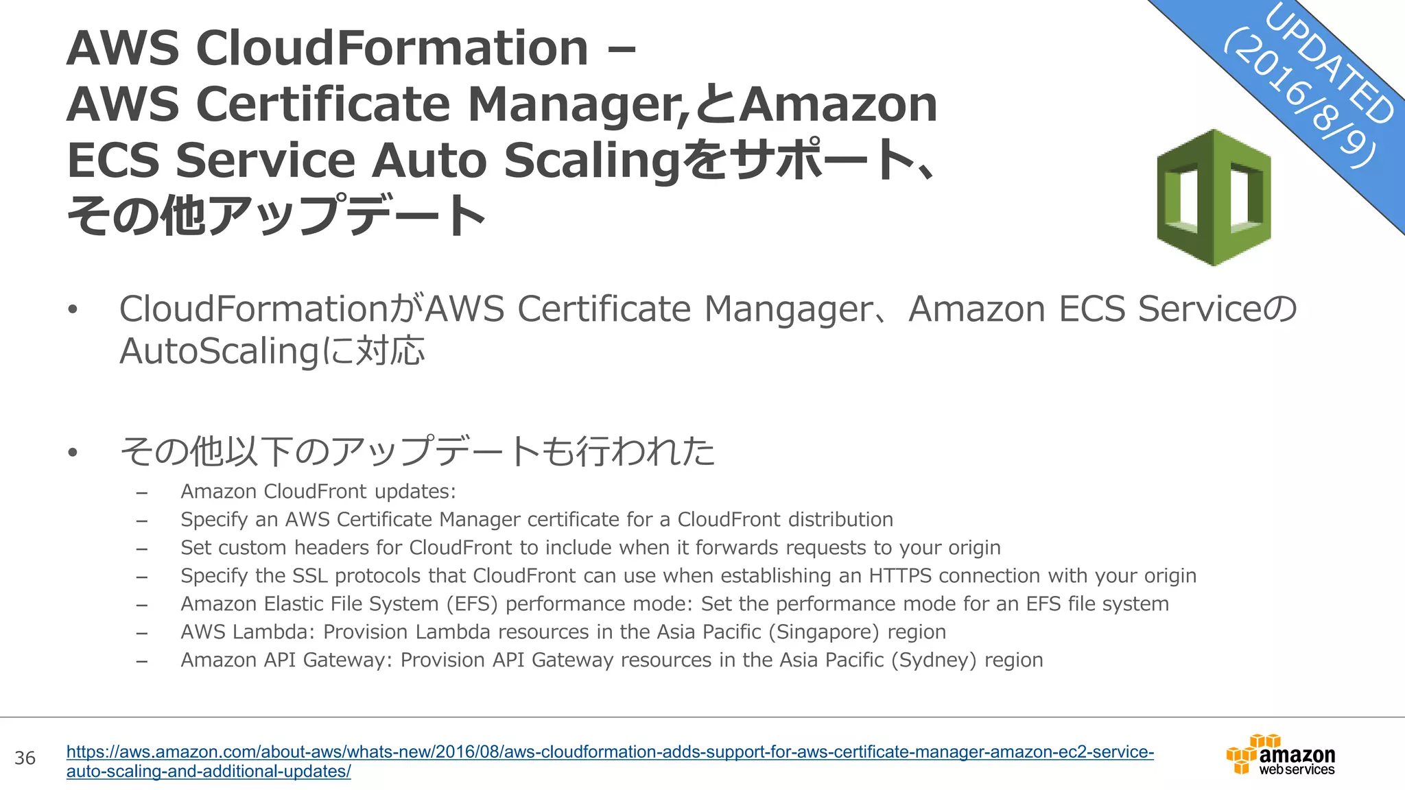36
AWS CloudFormation –
AWS Certificate Manager,とAmazon
ECS Service Auto Scalingをサポート、
その他アップデート
• CloudFormationがAWS Certificate Mangager、Amazon ECS Serviceの
AutoScalingに対応
• その他以下のアップデートも行われた
– Amazon CloudFront updates:
– Specify an AWS Certificate Manager certificate for a CloudFront distribution
– Set custom headers for CloudFront to include when it forwards requests to your origin
– Specify the SSL protocols that CloudFront can use when establishing an HTTPS connection with your origin
– Amazon Elastic File System (EFS) performance mode: Set the performance mode for an EFS file system
– AWS Lambda: Provision Lambda resources in the Asia Pacific (Singapore) region
– Amazon API Gateway: Provision API Gateway resources in the Asia Pacific (Sydney) region
https://aws.amazon.com/about-aws/whats-new/2016/08/aws-cloudformation-adds-support-for-aws-certificate-manager-amazon-ec2-service-
auto-scaling-and-additional-updates/
 