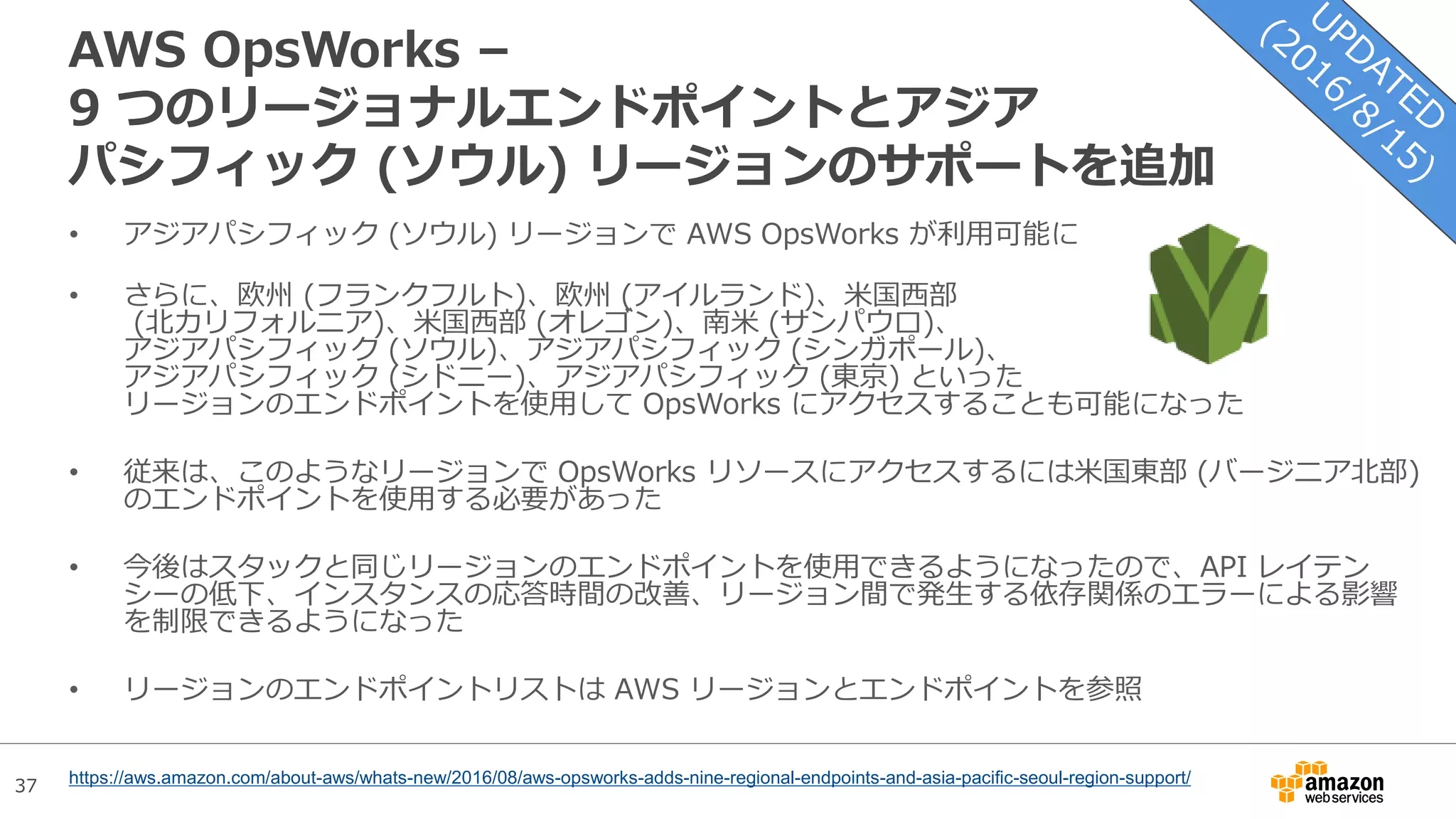37
AWS OpsWorks –
9 つのリージョナルエンドポイントとアジア
パシフィック (ソウル) リージョンのサポートを追加
• アジアパシフィック (ソウル) リージョンで AWS OpsWorks が利用可能に
• さらに、欧州 (フランクフルト)、欧州 (アイルランド)、米国西部
(北カリフォルニア)、米国西部 (オレゴン)、南米 (サンパウロ)、
アジアパシフィック (ソウル)、アジアパシフィック (シンガポール)、
アジアパシフィック (シドニー)、アジアパシフィック (東京) といった
リージョンのエンドポイントを使用して OpsWorks にアクセスすることも可能になった
• 従来は、このようなリージョンで OpsWorks リソースにアクセスするには米国東部 (バージニア北部)
のエンドポイントを使用する必要があった
• 今後はスタックと同じリージョンのエンドポイントを使用できるようになったので、API レイテン
シーの低下、インスタンスの応答時間の改善、リージョン間で発生する依存関係のエラーによる影響
を制限できるようになった
• リージョンのエンドポイントリストは AWS リージョンとエンドポイントを参照
https://aws.amazon.com/about-aws/whats-new/2016/08/aws-opsworks-adds-nine-regional-endpoints-and-asia-pacific-seoul-region-support/
 