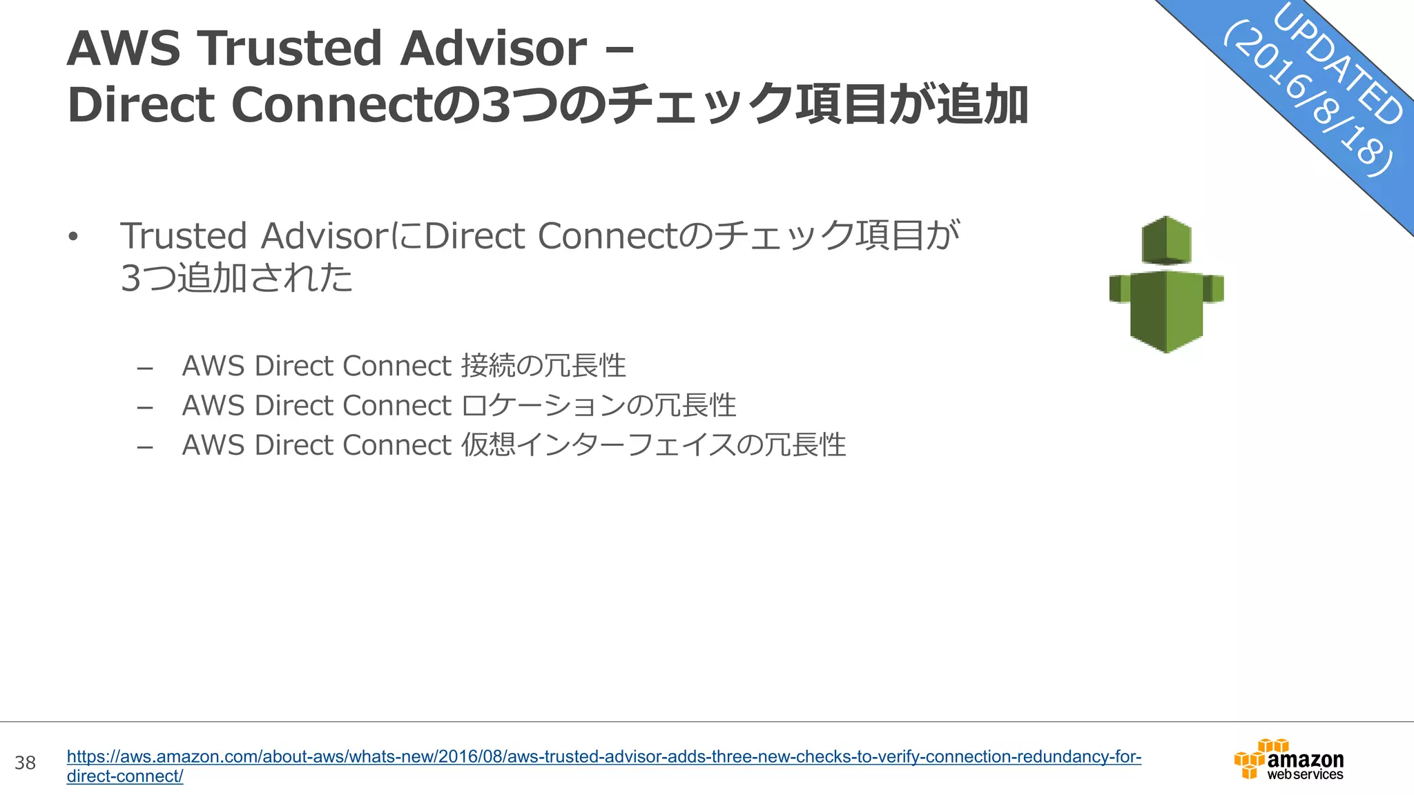 38
AWS Trusted Advisor –
Direct Connectの3つのチェック項目が追加
• Trusted AdvisorにDirect Connectのチェック項目が
3つ追加された
– AWS Direct Connect 接続の冗長性
– AWS Direct Connect ロケーションの冗長性
– AWS Direct Connect 仮想インターフェイスの冗長性
https://aws.amazon.com/about-aws/whats-new/2016/08/aws-trusted-advisor-adds-three-new-checks-to-verify-connection-redundancy-for-
direct-connect/
 
