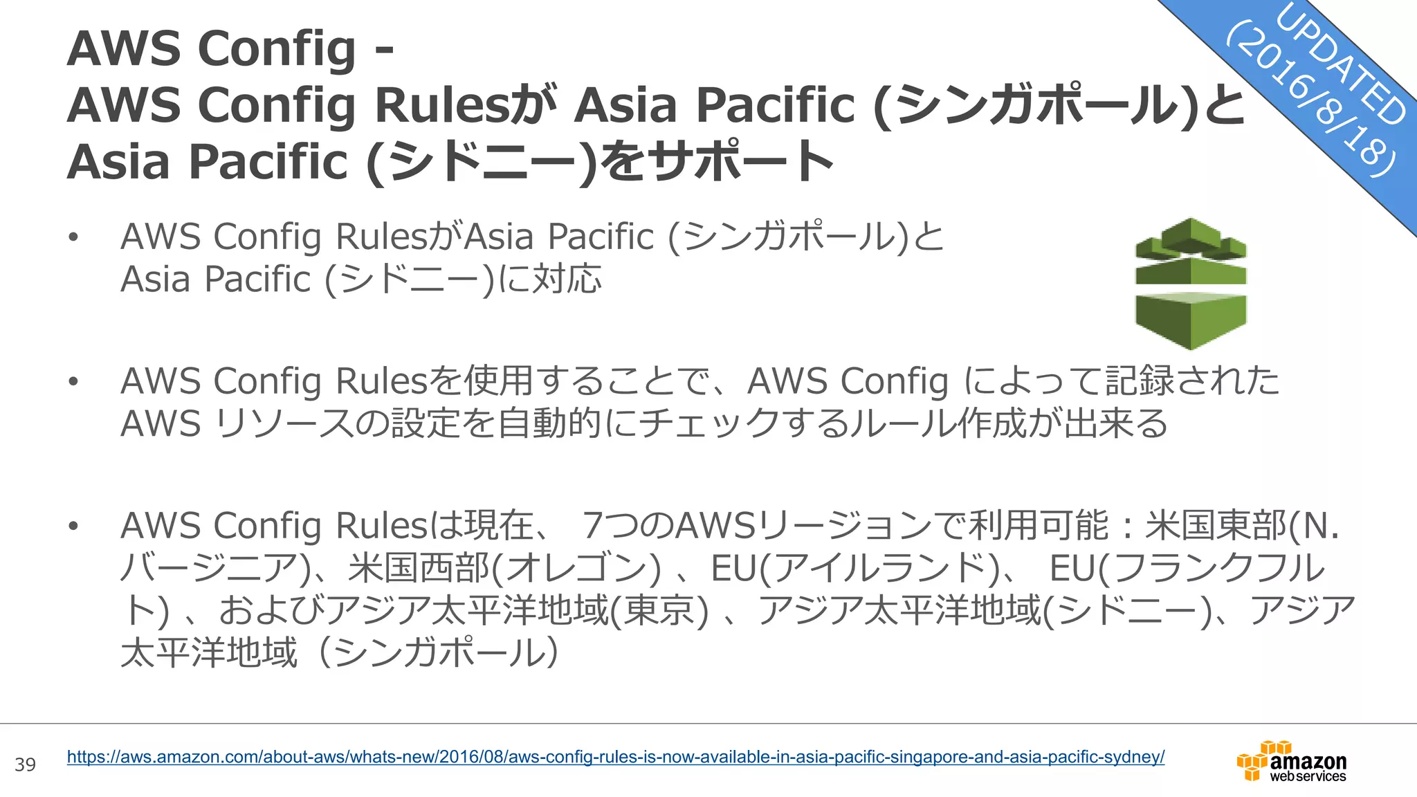 39
AWS Config -
AWS Config Rulesが Asia Pacific (シンガポール)と
Asia Pacific (シドニー)をサポート
• AWS Config RulesがAsia Pacific (シンガポール)と
Asia Pacific (シドニー)に対応
• AWS Config Rulesを使用することで、AWS Config によって記録された
AWS リソースの設定を自動的にチェックするルール作成が出来る
• AWS Config Rulesは現在、 7つのAWSリージョンで利用可能：米国東部(N.
バージニア)、米国西部(オレゴン) 、EU(アイルランド)、 EU(フランクフル
ト) 、およびアジア太平洋地域(東京) 、アジア太平洋地域(シドニー)、アジア
太平洋地域（シンガポール）
https://aws.amazon.com/about-aws/whats-new/2016/08/aws-config-rules-is-now-available-in-asia-pacific-singapore-and-asia-pacific-sydney/
 