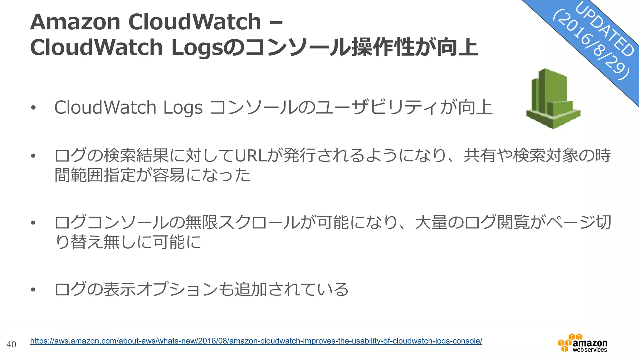 40
Amazon CloudWatch –
CloudWatch Logsのコンソール操作性が向上
• CloudWatch Logs コンソールのユーザビリティが向上
• ログの検索結果に対してURLが発行されるようになり、共有や検索対象の時
間範囲指定が容易になった
• ログコンソールの無限スクロールが可能になり、大量のログ閲覧がページ切
り替え無しに可能に
• ログの表示オプションも追加されている
https://aws.amazon.com/about-aws/whats-new/2016/08/amazon-cloudwatch-improves-the-usability-of-cloudwatch-logs-console/
 