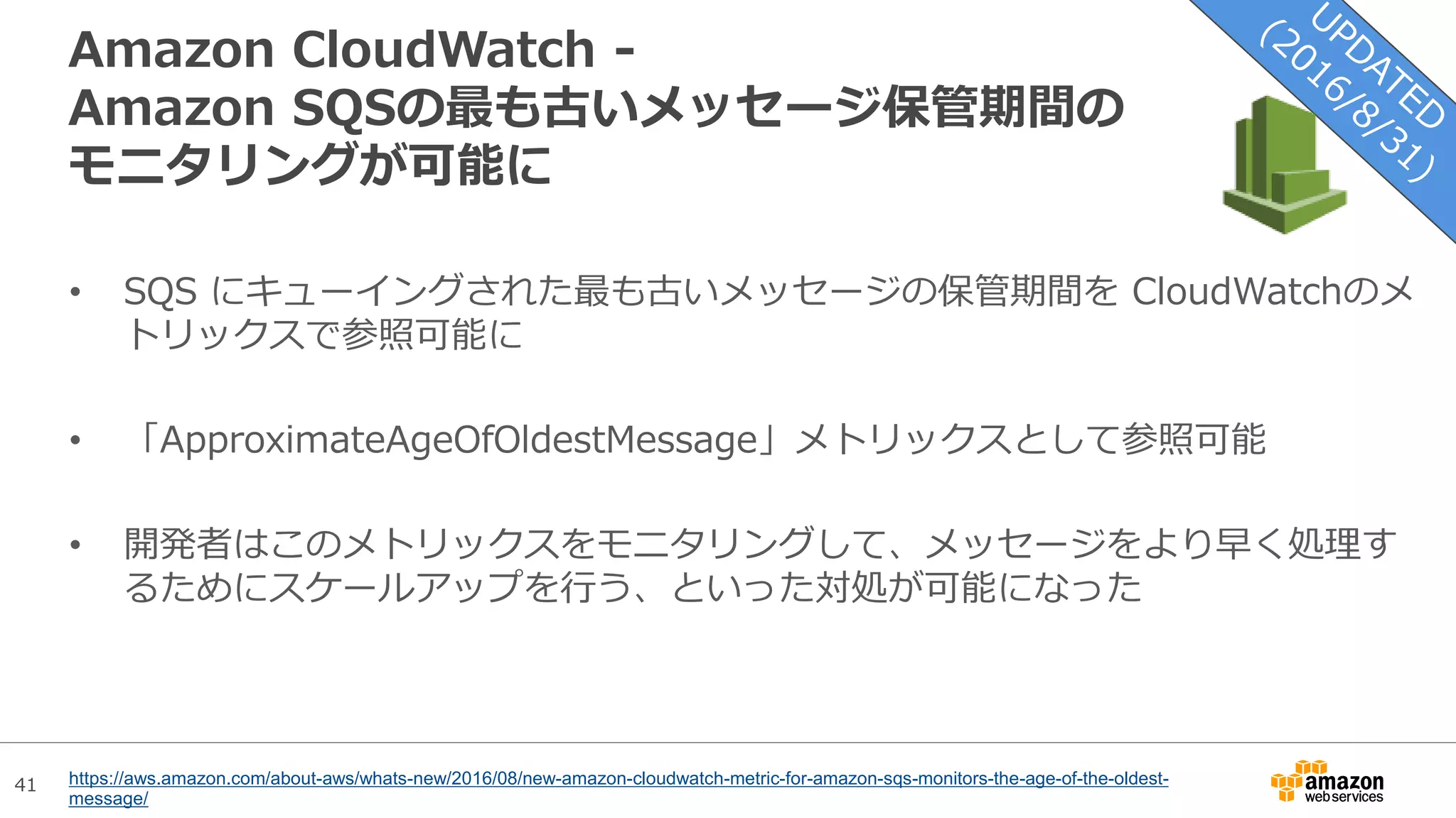 41
Amazon CloudWatch -
Amazon SQSの最も古いメッセージ保管期間の
モニタリングが可能に
• SQS にキューイングされた最も古いメッセージの保管期間を CloudWatchのメ
トリックスで参照可能に
• 「ApproximateAgeOfOldestMessage」メトリックスとして参照可能
• 開発者はこのメトリックスをモニタリングして、メッセージをより早く処理す
るためにスケールアップを行う、といった対処が可能になった
https://aws.amazon.com/about-aws/whats-new/2016/08/new-amazon-cloudwatch-metric-for-amazon-sqs-monitors-the-age-of-the-oldest-
message/
 