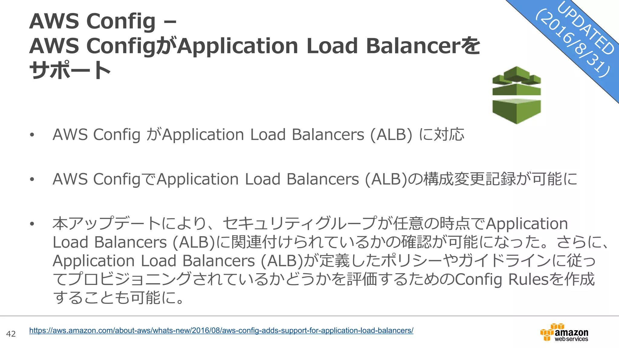 42
AWS Config –
AWS ConfigがApplication Load Balancerを
サポート
• AWS Config がApplication Load Balancers (ALB) に対応
• AWS ConfigでApplication Load Balancers (ALB)の構成変更記録が可能に
• 本アップデートにより、セキュリティグループが任意の時点でApplication
Load Balancers (ALB)に関連付けられているかの確認が可能になった。さらに、
Application Load Balancers (ALB)が定義したポリシーやガイドラインに従っ
てプロビジョニングされているかどうかを評価するためのConfig Rulesを作成
することも可能に。
https://aws.amazon.com/about-aws/whats-new/2016/08/aws-config-adds-support-for-application-load-balancers/
 