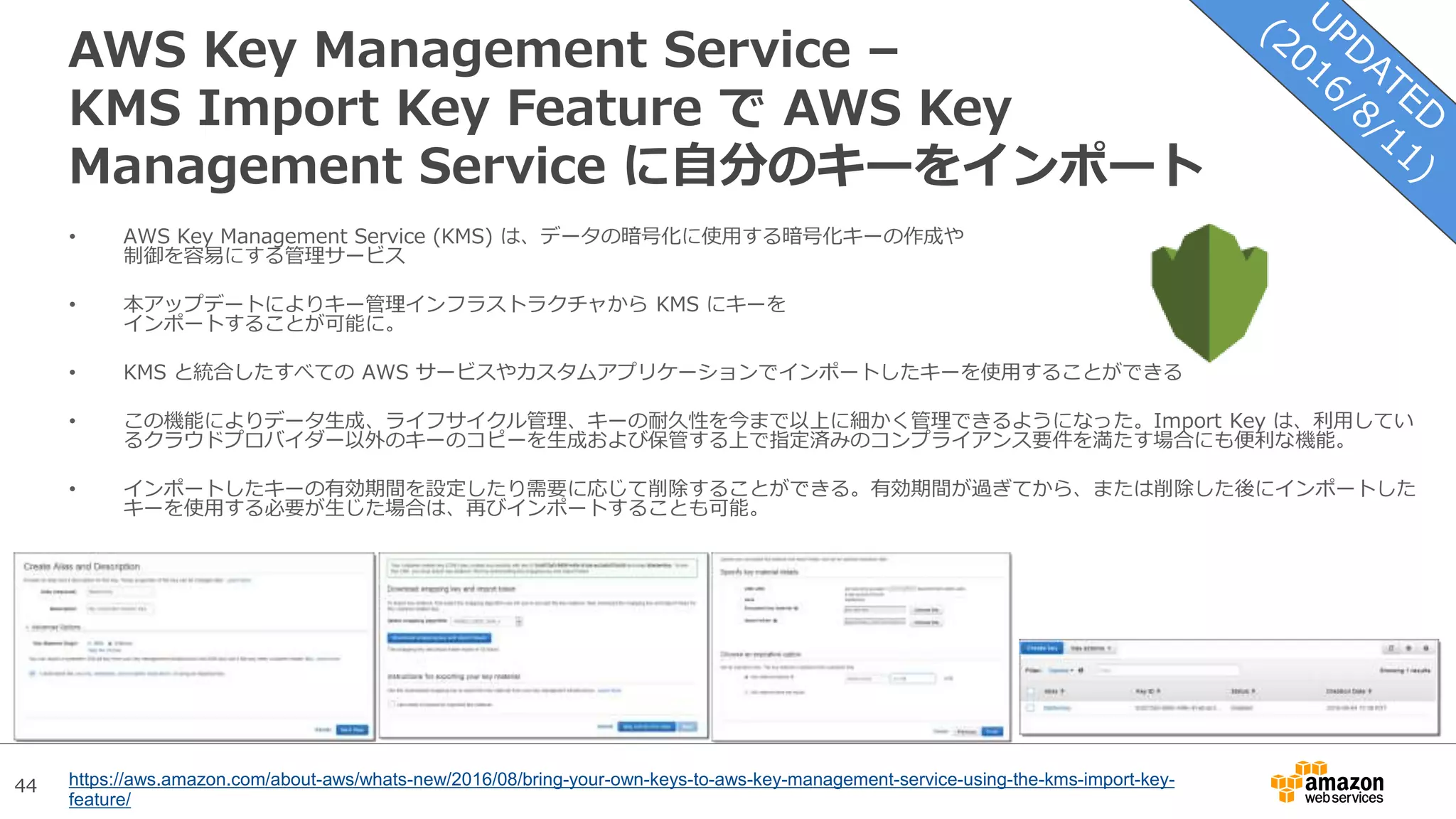 44
AWS Key Management Service –
KMS Import Key Feature で AWS Key
Management Service に自分のキーをインポート
• AWS Key Management Service (KMS) は、データの暗号化に使用する暗号化キーの作成や
制御を容易にする管理サービス
• 本アップデートによりキー管理インフラストラクチャから KMS にキーを
インポートすることが可能に。
• KMS と統合したすべての AWS サービスやカスタムアプリケーションでインポートしたキーを使用することができる
• この機能によりデータ生成、ライフサイクル管理、キーの耐久性を今まで以上に細かく管理できるようになった。Import Key は、利用してい
るクラウドプロバイダー以外のキーのコピーを生成および保管する上で指定済みのコンプライアンス要件を満たす場合にも便利な機能。
• インポートしたキーの有効期間を設定したり需要に応じて削除することができる。有効期間が過ぎてから、または削除した後にインポートした
キーを使用する必要が生じた場合は、再びインポートすることも可能。
https://aws.amazon.com/about-aws/whats-new/2016/08/bring-your-own-keys-to-aws-key-management-service-using-the-kms-import-key-
feature/
 