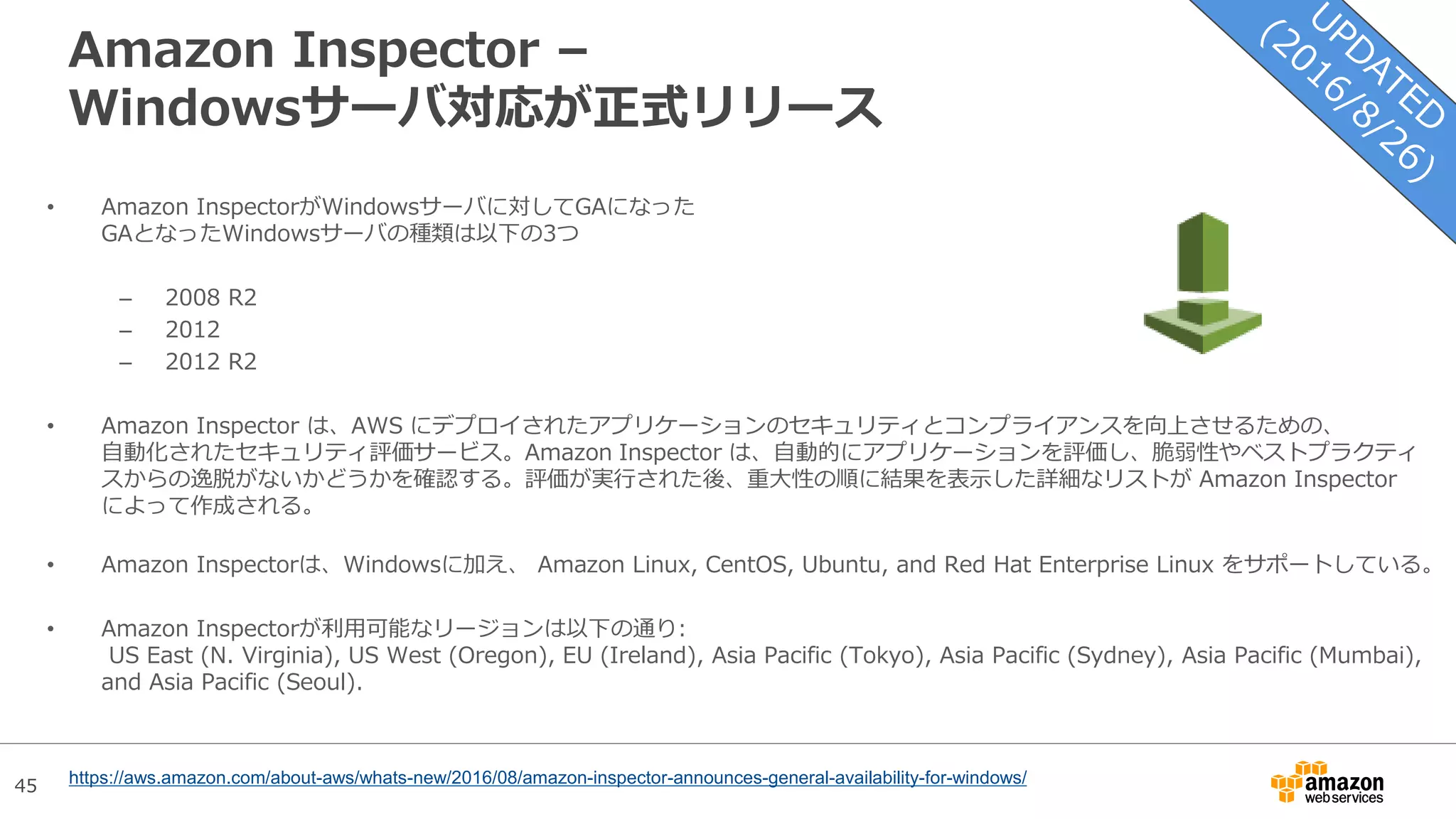 45
Amazon Inspector –
Windowsサーバ対応が正式リリース
• Amazon InspectorがWindowsサーバに対してGAになった
GAとなったWindowsサーバの種類は以下の3つ
– 2008 R2
– 2012
– 2012 R2
• Amazon Inspector は、AWS にデプロイされたアプリケーションのセキュリティとコンプライアンスを向上させるための、
自動化されたセキュリティ評価サービス。Amazon Inspector は、自動的にアプリケーションを評価し、脆弱性やベストプラクティ
スからの逸脱がないかどうかを確認する。評価が実行された後、重大性の順に結果を表示した詳細なリストが Amazon Inspector
によって作成される。
• Amazon Inspectorは、Windowsに加え、 Amazon Linux, CentOS, Ubuntu, and Red Hat Enterprise Linux をサポートしている。
• Amazon Inspectorが利用可能なリージョンは以下の通り:
US East (N. Virginia), US West (Oregon), EU (Ireland), Asia Pacific (Tokyo), Asia Pacific (Sydney), Asia Pacific (Mumbai),
and Asia Pacific (Seoul).
https://aws.amazon.com/about-aws/whats-new/2016/08/amazon-inspector-announces-general-availability-for-windows/
 