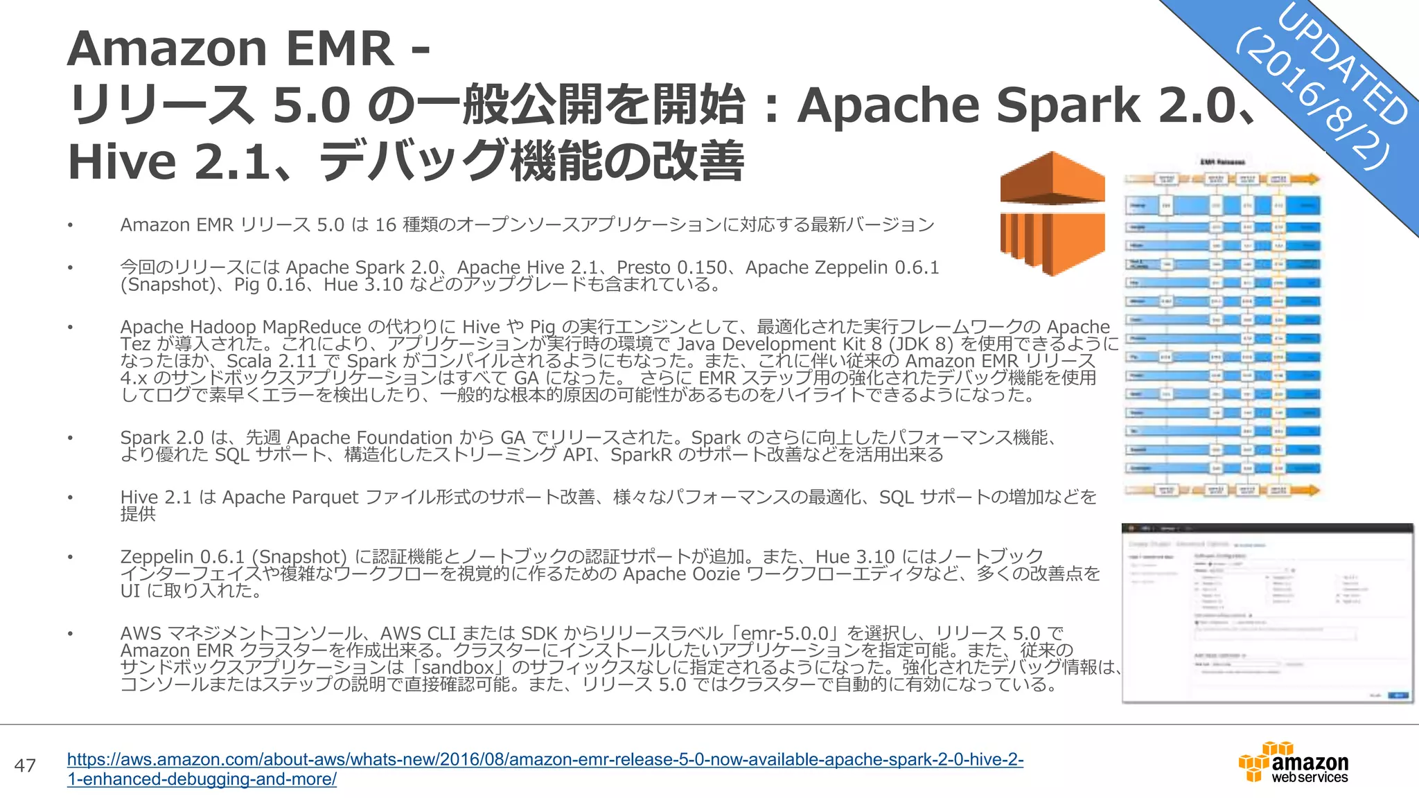 47
Amazon EMR -
リリース 5.0 の一般公開を開始 : Apache Spark 2.0、
Hive 2.1、デバッグ機能の改善
• Amazon EMR リリース 5.0 は 16 種類のオープンソースアプリケーションに対応する最新バージョン
• 今回のリリースには Apache Spark 2.0、Apache Hive 2.1、Presto 0.150、Apache Zeppelin 0.6.1
(Snapshot)、Pig 0.16、Hue 3.10 などのアップグレードも含まれている。
• Apache Hadoop MapReduce の代わりに Hive や Pig の実行エンジンとして、最適化された実行フレームワークの Apache
Tez が導入された。これにより、アプリケーションが実行時の環境で Java Development Kit 8 (JDK 8) を使用できるように
なったほか、Scala 2.11 で Spark がコンパイルされるようにもなった。また、これに伴い従来の Amazon EMR リリース
4.x のサンドボックスアプリケーションはすべて GA になった。 さらに EMR ステップ用の強化されたデバッグ機能を使用
してログで素早くエラーを検出したり、一般的な根本的原因の可能性があるものをハイライトできるようになった。
• Spark 2.0 は、先週 Apache Foundation から GA でリリースされた。Spark のさらに向上したパフォーマンス機能、
より優れた SQL サポート、構造化したストリーミング API、SparkR のサポート改善などを活用出来る
• Hive 2.1 は Apache Parquet ファイル形式のサポート改善、様々なパフォーマンスの最適化、SQL サポートの増加などを
提供
• Zeppelin 0.6.1 (Snapshot) に認証機能とノートブックの認証サポートが追加。また、Hue 3.10 にはノートブック
インターフェイスや複雑なワークフローを視覚的に作るための Apache Oozie ワークフローエディタなど、多くの改善点を
UI に取り入れた。
• AWS マネジメントコンソール、AWS CLI または SDK からリリースラベル「emr-5.0.0」を選択し、リリース 5.0 で
Amazon EMR クラスターを作成出来る。クラスターにインストールしたいアプリケーションを指定可能。また、従来の
サンドボックスアプリケーションは「sandbox」のサフィックスなしに指定されるようになった。強化されたデバッグ情報は、
コンソールまたはステップの説明で直接確認可能。また、リリース 5.0 ではクラスターで自動的に有効になっている。
https://aws.amazon.com/about-aws/whats-new/2016/08/amazon-emr-release-5-0-now-available-apache-spark-2-0-hive-2-
1-enhanced-debugging-and-more/
 