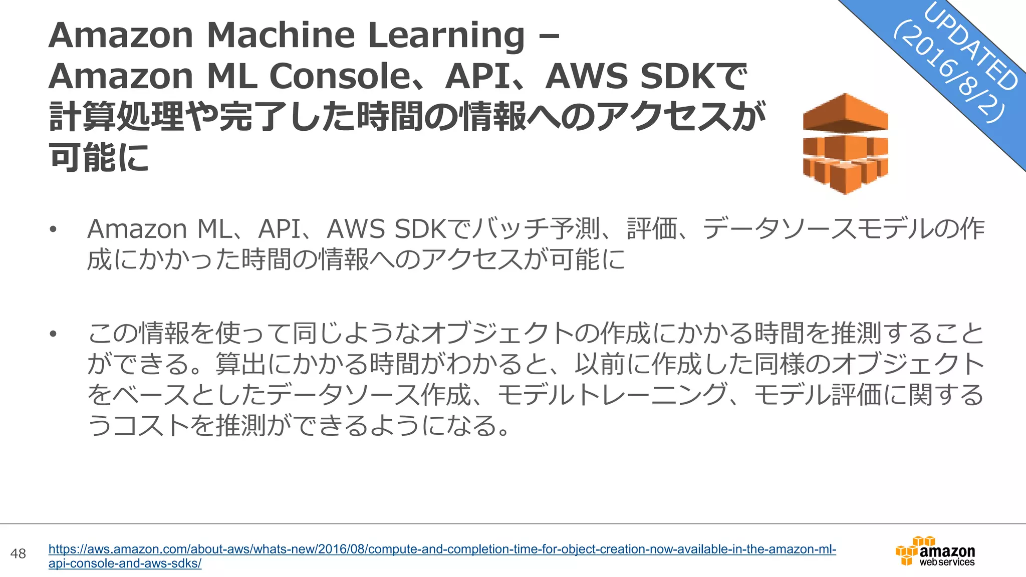48
Amazon Machine Learning –
Amazon ML Console、API、AWS SDKで
計算処理や完了した時間の情報へのアクセスが
可能に
• Amazon ML、API、AWS SDKでバッチ予測、評価、データソースモデルの作
成にかかった時間の情報へのアクセスが可能に
• この情報を使って同じようなオブジェクトの作成にかかる時間を推測すること
ができる。算出にかかる時間がわかると、以前に作成した同様のオブジェクト
をベースとしたデータソース作成、モデルトレーニング、モデル評価に関する
うコストを推測ができるようになる。
https://aws.amazon.com/about-aws/whats-new/2016/08/compute-and-completion-time-for-object-creation-now-available-in-the-amazon-ml-
api-console-and-aws-sdks/
 