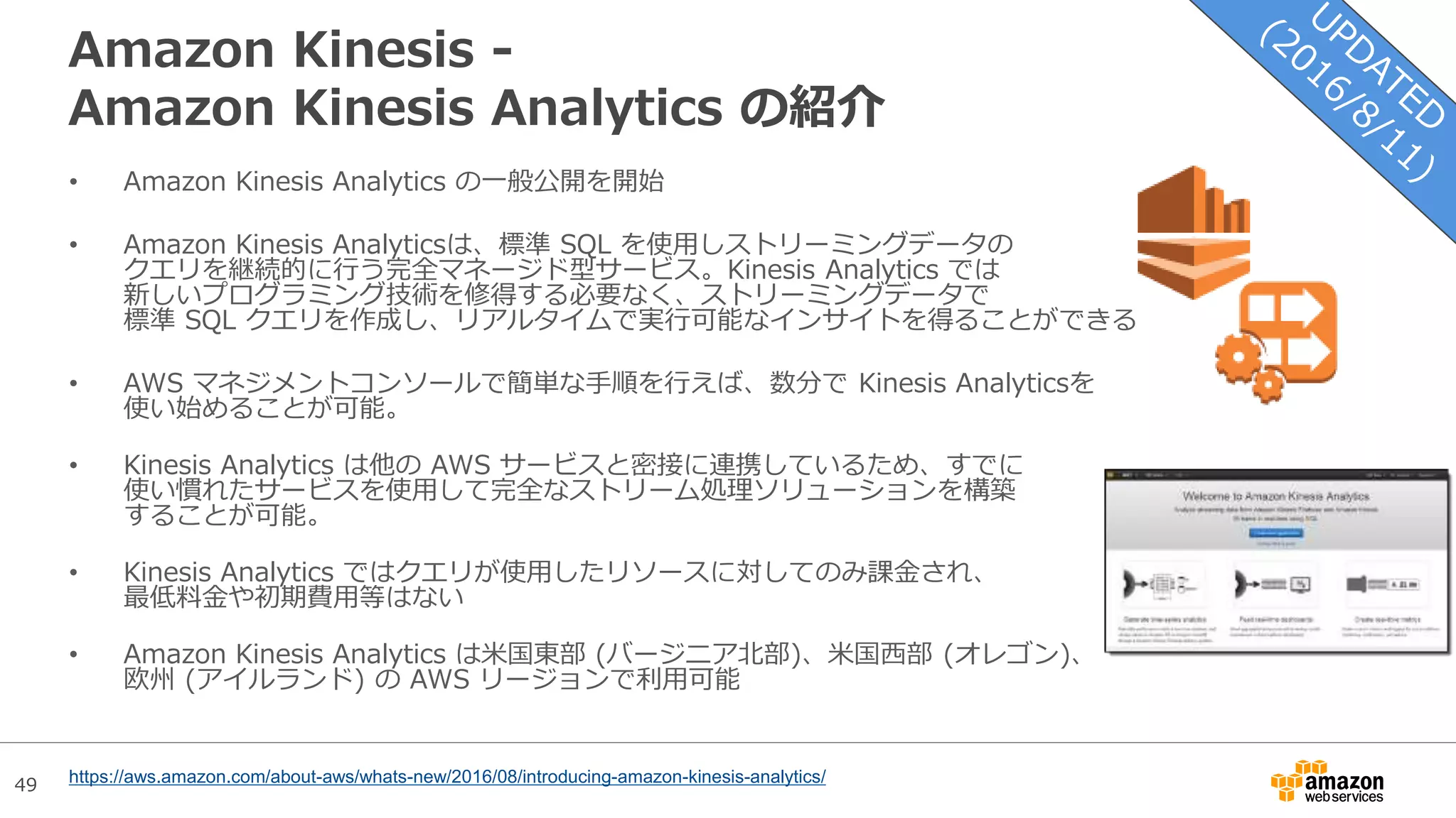 49
Amazon Kinesis -
Amazon Kinesis Analytics の紹介
• Amazon Kinesis Analytics の一般公開を開始
• Amazon Kinesis Analyticsは、標準 SQL を使用しストリーミングデータの
クエリを継続的に行う完全マネージド型サービス。Kinesis Analytics では
新しいプログラミング技術を修得する必要なく、ストリーミングデータで
標準 SQL クエリを作成し、リアルタイムで実行可能なインサイトを得ることができる
• AWS マネジメントコンソールで簡単な手順を行えば、数分で Kinesis Analyticsを
使い始めることが可能。
• Kinesis Analytics は他の AWS サービスと密接に連携しているため、すでに
使い慣れたサービスを使用して完全なストリーム処理ソリューションを構築
することが可能。
• Kinesis Analytics ではクエリが使用したリソースに対してのみ課金され、
最低料金や初期費用等はない
• Amazon Kinesis Analytics は米国東部 (バージニア北部)、米国西部 (オレゴン)、
欧州 (アイルランド) の AWS リージョンで利用可能
https://aws.amazon.com/about-aws/whats-new/2016/08/introducing-amazon-kinesis-analytics/
 