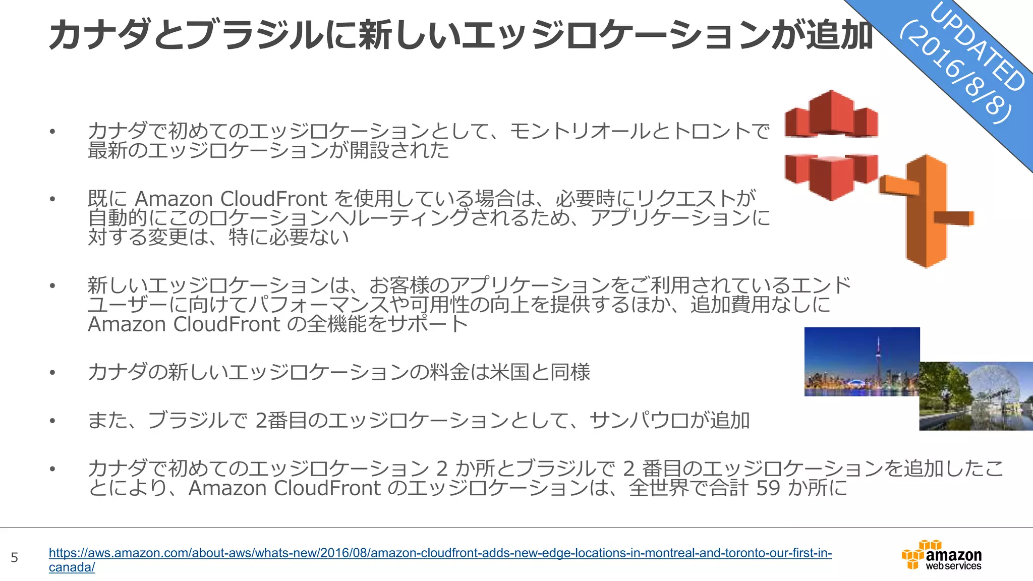 5
カナダとブラジルに新しいエッジロケーションが追加
• カナダで初めてのエッジロケーションとして、モントリオールとトロントで
最新のエッジロケーションが開設された
• 既に Amazon CloudFront を使用している場合は、必要時にリクエストが
自動的にこのロケーションへルーティングされるため、アプリケーションに
対する変更は、特に必要ない
• 新しいエッジロケーションは、お客様のアプリケーションをご利用されているエンド
ユーザーに向けてパフォーマンスや可用性の向上を提供するほか、追加費用なしに
Amazon CloudFront の全機能をサポート
• カナダの新しいエッジロケーションの料金は米国と同様
• また、ブラジルで 2番目のエッジロケーションとして、サンパウロが追加
• カナダで初めてのエッジロケーション 2 か所とブラジルで 2 番目のエッジロケーションを追加したこ
とにより、Amazon CloudFront のエッジロケーションは、全世界で合計 59 か所に
https://aws.amazon.com/about-aws/whats-new/2016/08/amazon-cloudfront-adds-new-edge-locations-in-montreal-and-toronto-our-first-in-
canada/
 