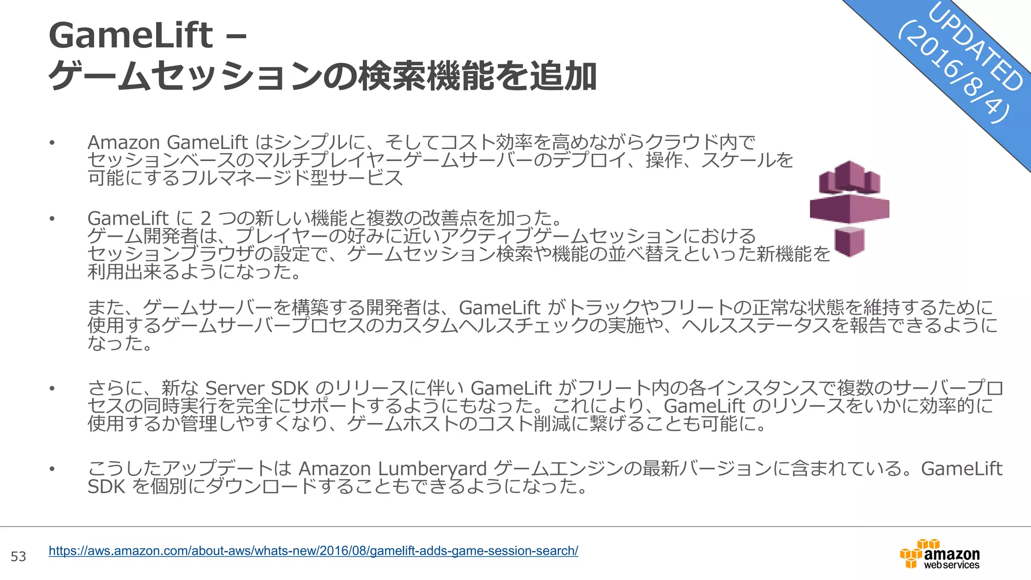 53
GameLift –
ゲームセッションの検索機能を追加
• Amazon GameLift はシンプルに、そしてコスト効率を高めながらクラウド内で
セッションベースのマルチプレイヤーゲームサーバーのデプロイ、操作、スケールを
可能にするフルマネージド型サービス
• GameLift に 2 つの新しい機能と複数の改善点を加った。
ゲーム開発者は、プレイヤーの好みに近いアクティブゲームセッションにおける
セッションブラウザの設定で、ゲームセッション検索や機能の並べ替えといった新機能を
利用出来るようになった。
また、ゲームサーバーを構築する開発者は、GameLift がトラックやフリートの正常な状態を維持するために
使用するゲームサーバープロセスのカスタムヘルスチェックの実施や、ヘルスステータスを報告できるように
なった。
• さらに、新な Server SDK のリリースに伴い GameLift がフリート内の各インスタンスで複数のサーバープロ
セスの同時実行を完全にサポートするようにもなった。これにより、GameLift のリソースをいかに効率的に
使用するか管理しやすくなり、ゲームホストのコスト削減に繋げることも可能に。
• こうしたアップデートは Amazon Lumberyard ゲームエンジンの最新バージョンに含まれている。GameLift
SDK を個別にダウンロードすることもできるようになった。
https://aws.amazon.com/about-aws/whats-new/2016/08/gamelift-adds-game-session-search/
 