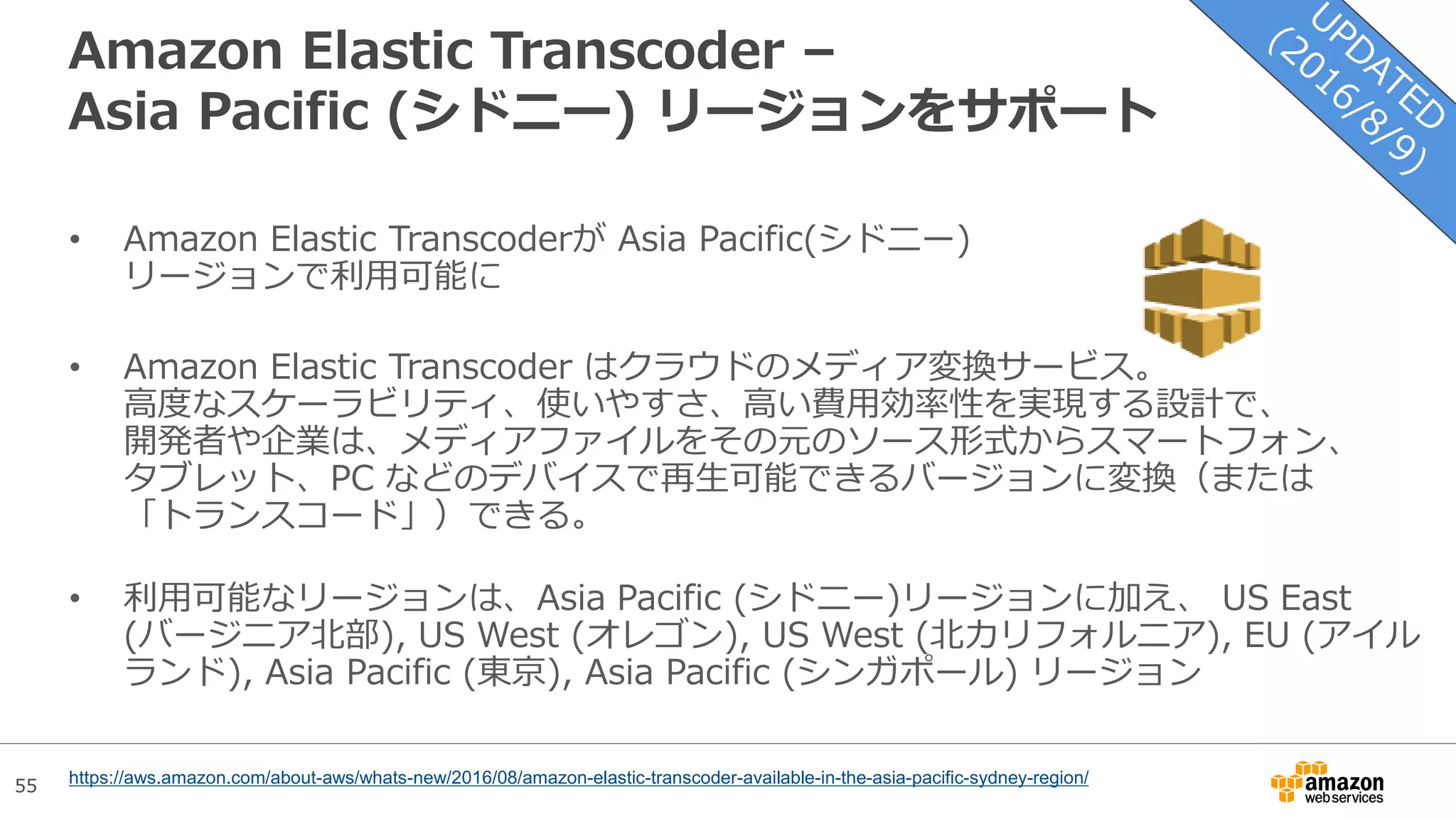 55
Amazon Elastic Transcoder –
Asia Pacific (シドニー) リージョンをサポート
• Amazon Elastic Transcoderが Asia Pacific(シドニー)
リージョンで利用可能に
• Amazon Elastic Transcoder はクラウドのメディア変換サービス。
高度なスケーラビリティ、使いやすさ、高い費用効率性を実現する設計で、
開発者や企業は、メディアファイルをその元のソース形式からスマートフォン、
タブレット、PC などのデバイスで再生可能できるバージョンに変換（または
「トランスコード」）できる。
• 利用可能なリージョンは、Asia Pacific (シドニー)リージョンに加え、 US East
(バージニア北部), US West (オレゴン), US West (北カリフォルニア), EU (アイル
ランド), Asia Pacific (東京), Asia Pacific (シンガポール) リージョン
https://aws.amazon.com/about-aws/whats-new/2016/08/amazon-elastic-transcoder-available-in-the-asia-pacific-sydney-region/
 
