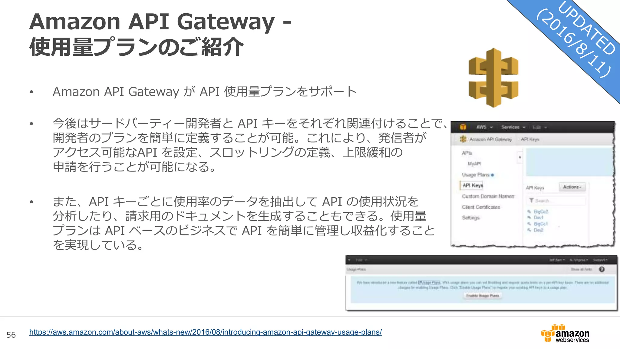 56
Amazon API Gateway -
使用量プランのご紹介
• Amazon API Gateway が API 使用量プランをサポート
• 今後はサードパーティー開発者と API キーをそれぞれ関連付けることで、
開発者のプランを簡単に定義することが可能。これにより、発信者が
アクセス可能なAPI を設定、スロットリングの定義、上限緩和の
申請を行うことが可能になる。
• また、API キーごとに使用率のデータを抽出して API の使用状況を
分析したり、請求用のドキュメントを生成することもできる。使用量
プランは API ベースのビジネスで API を簡単に管理し収益化すること
を実現している。
https://aws.amazon.com/about-aws/whats-new/2016/08/introducing-amazon-api-gateway-usage-plans/
 
