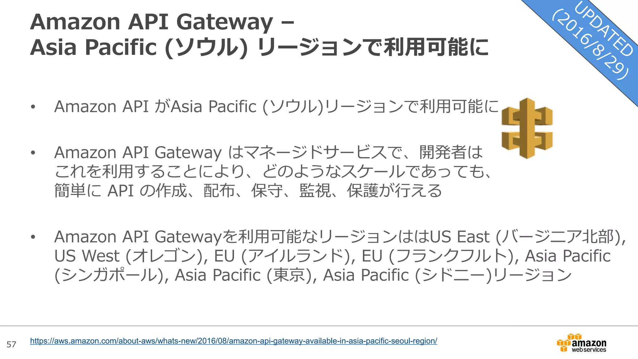 57
Amazon API Gateway –
Asia Pacific (ソウル) リージョンで利用可能に
• Amazon API がAsia Pacific (ソウル)リージョンで利用可能に
• Amazon API Gateway はマネージドサービスで、開発者は
これを利用することにより、どのようなスケールであっても、
簡単に API の作成、配布、保守、監視、保護が行える
• Amazon API Gatewayを利用可能なリージョンははUS East (バージニア北部),
US West (オレゴン), EU (アイルランド), EU (フランクフルト), Asia Pacific
(シンガポール), Asia Pacific (東京), Asia Pacific (シドニー)リージョン
https://aws.amazon.com/about-aws/whats-new/2016/08/amazon-api-gateway-available-in-asia-pacific-seoul-region/
 