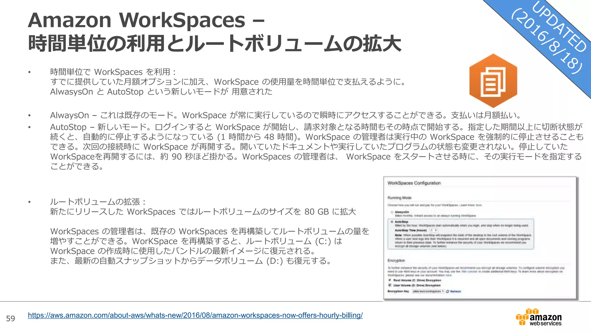 59
Amazon WorkSpaces –
時間単位の利用とルートボリュームの拡大
• 時間単位で WorkSpaces を利用：
すでに提供していた月額オプションに加え、WorkSpace の使用量を時間単位で支払えるように。
AlwasysOn と AutoStop という新しいモードが 用意された
• AlwaysOn – これは既存のモード。WorkSpace が常に実行しているので瞬時にアクセスすることができる。支払いは月額払い。
• AutoStop – 新しいモード。ログインすると WorkSpace が開始し、請求対象となる時間もその時点で開始する。指定した期間以上に切断状態が
続くと、自動的に停止するようになっている (1 時間から 48 時間)。WorkSpace の管理者は実行中の WorkSpace を強制的に停止させることも
できる。次回の接続時に WorkSpace が再開する。開いていたドキュメントや実行していたプログラムの状態も変更されない。停止していた
WorkSpaceを再開するには、約 90 秒ほど掛かる。WorkSpaces の管理者は、 WorkSpace をスタートさせる時に、その実行モードを指定する
ことができる。
• ルートボリュームの拡張：
新たにリリースした WorkSpaces ではルートボリュームのサイズを 80 GB に拡大
WorkSpaces の管理者は、既存の WorkSpaces を再構築してルートボリュームの量を
増やすことができる。WorKSpace を再構築すると、ルートボリューム (C:) は
WorkSpace の作成時に使用したバンドルの最新イメージに復元される。
また、最新の自動スナップショットからデータボリューム (D:) も復元する。
https://aws.amazon.com/about-aws/whats-new/2016/08/amazon-workspaces-now-offers-hourly-billing/
 