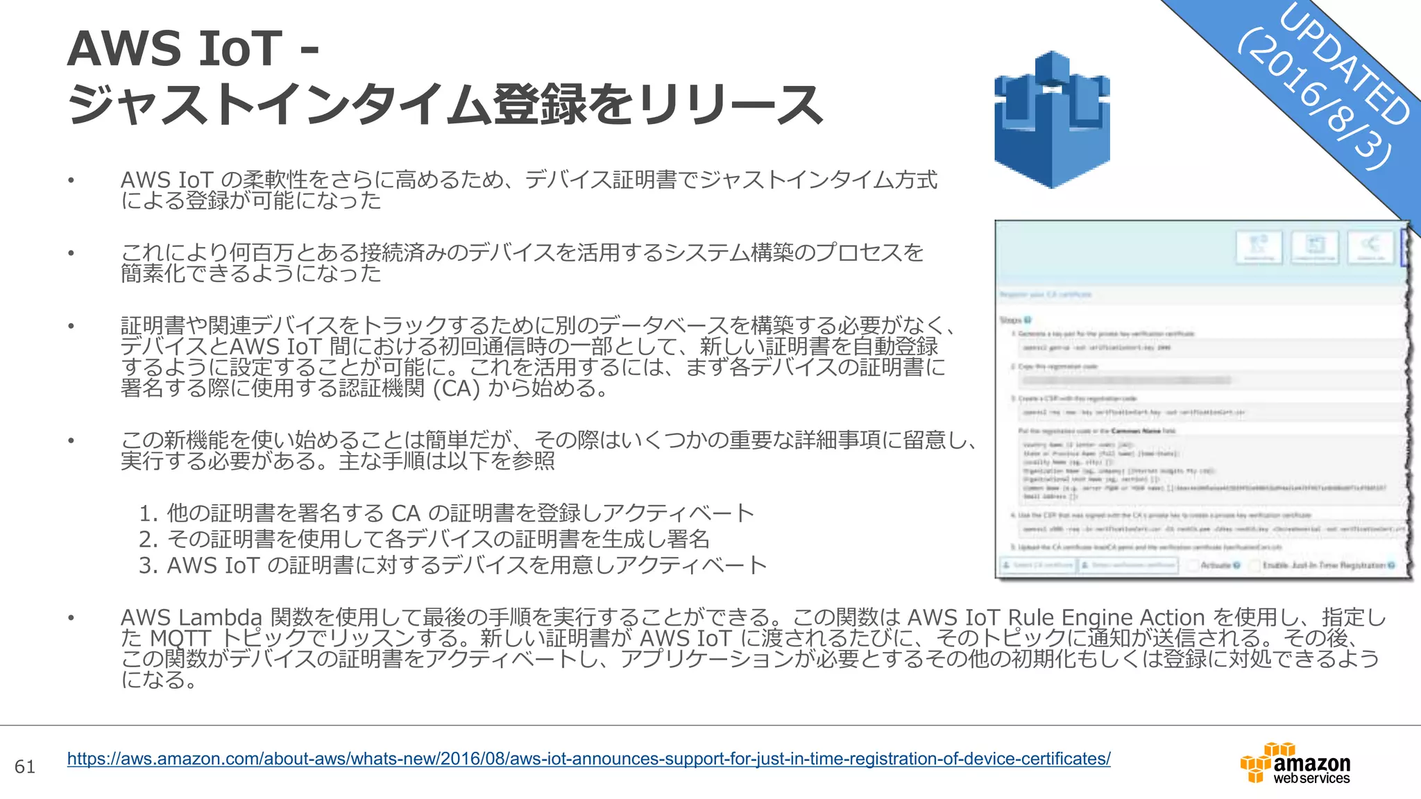 61
AWS IoT -
ジャストインタイム登録をリリース
• AWS IoT の柔軟性をさらに高めるため、デバイス証明書でジャストインタイム方式
による登録が可能になった
• これにより何百万とある接続済みのデバイスを活用するシステム構築のプロセスを
簡素化できるようになった
• 証明書や関連デバイスをトラックするために別のデータベースを構築する必要がなく、
デバイスとAWS IoT 間における初回通信時の一部として、新しい証明書を自動登録
するように設定することが可能に。これを活用するには、まず各デバイスの証明書に
署名する際に使用する認証機関 (CA) から始める。
• この新機能を使い始めることは簡単だが、その際はいくつかの重要な詳細事項に留意し、
実行する必要がある。主な手順は以下を参照
1. 他の証明書を署名する CA の証明書を登録しアクティベート
2. その証明書を使用して各デバイスの証明書を生成し署名
3. AWS IoT の証明書に対するデバイスを用意しアクティベート
• AWS Lambda 関数を使用して最後の手順を実行することができる。この関数は AWS IoT Rule Engine Action を使用し、指定し
た MQTT トピックでリッスンする。新しい証明書が AWS IoT に渡されるたびに、そのトピックに通知が送信される。その後、
この関数がデバイスの証明書をアクティベートし、アプリケーションが必要とするその他の初期化もしくは登録に対処できるよう
になる。
https://aws.amazon.com/about-aws/whats-new/2016/08/aws-iot-announces-support-for-just-in-time-registration-of-device-certificates/
 