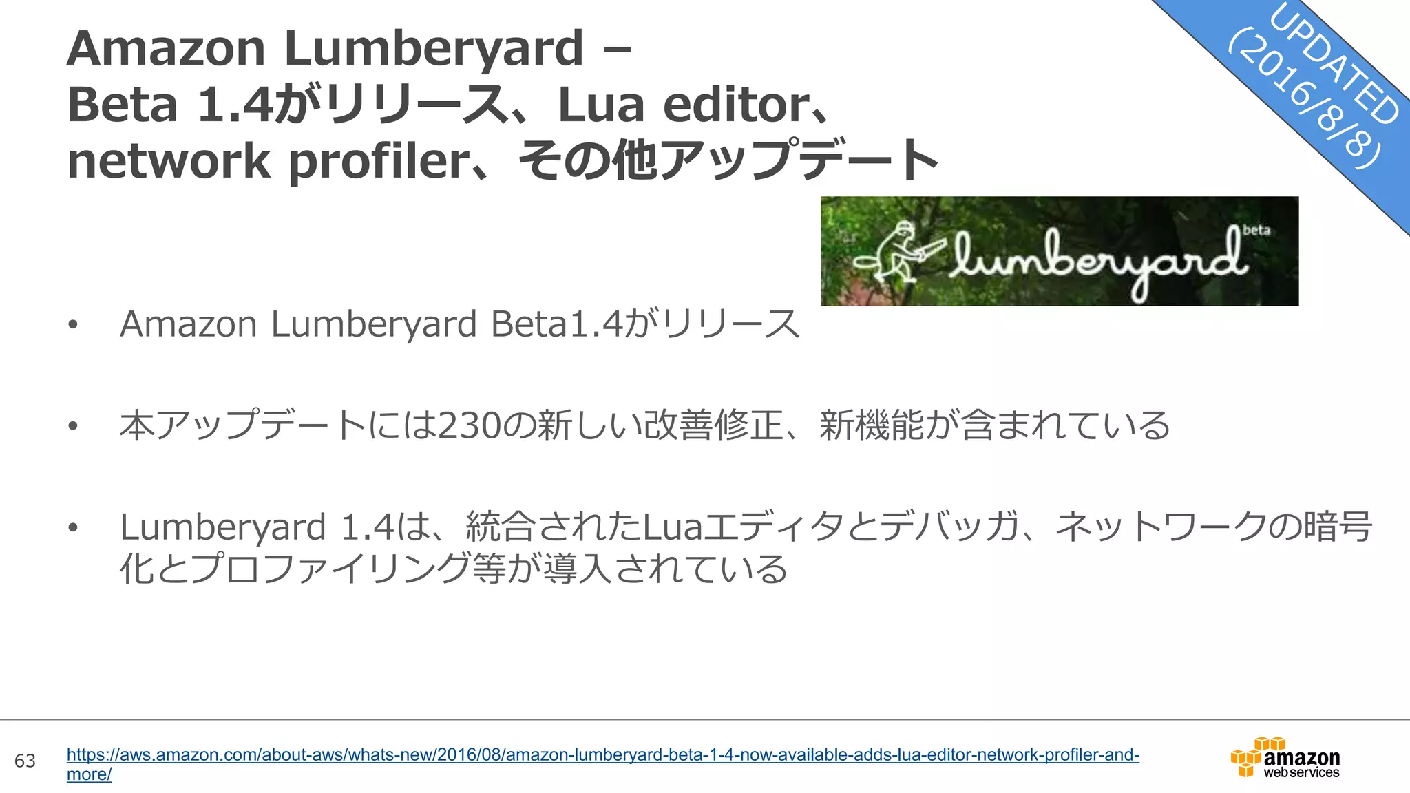 63
Amazon Lumberyard –
Beta 1.4がリリース、Lua editor、
network profiler、その他アップデート
• Amazon Lumberyard Beta1.4がリリース
• 本アップデートには230の新しい改善修正、新機能が含まれている
• Lumberyard 1.4は、統合されたLuaエディタとデバッガ、ネットワークの暗号
化とプロファイリング等が導入されている
https://aws.amazon.com/about-aws/whats-new/2016/08/amazon-lumberyard-beta-1-4-now-available-adds-lua-editor-network-profiler-and-
more/
 