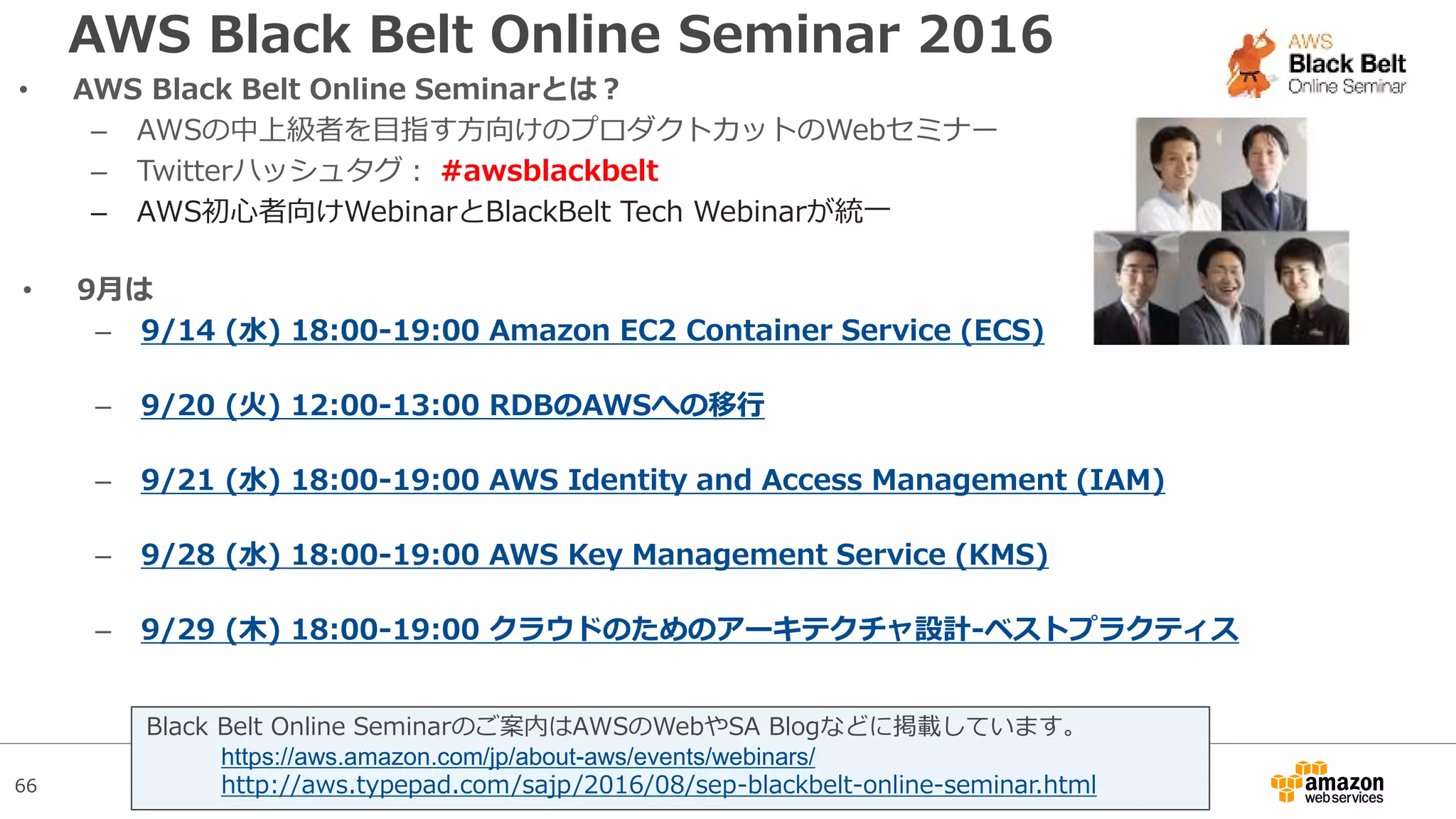 66
AWS Black Belt Online Seminar 2016
• AWS Black Belt Online Seminarとは？
– AWSの中上級者を目指す方向けのプロダクトカットのWebセミナー
– Twitterハッシュタグ： #awsblackbelt
– AWS初心者向けWebinarとBlackBelt Tech Webinarが統一
Black Belt Online Seminarのご案内はAWSのWebやSA Blogなどに掲載しています。
https://aws.amazon.com/jp/about-aws/events/webinars/
http://aws.typepad.com/sajp/2016/08/sep-blackbelt-online-seminar.html
• 9月は
– 9/14 (水) 18:00-19:00 Amazon EC2 Container Service (ECS)
– 9/20 (火) 12:00-13:00 RDBのAWSへの移行
– 9/21 (水) 18:00-19:00 AWS Identity and Access Management (IAM)
– 9/28 (水) 18:00-19:00 AWS Key Management Service (KMS)
– 9/29 (木) 18:00-19:00 クラウドのためのアーキテクチャ設計-ベストプラクティス
 
