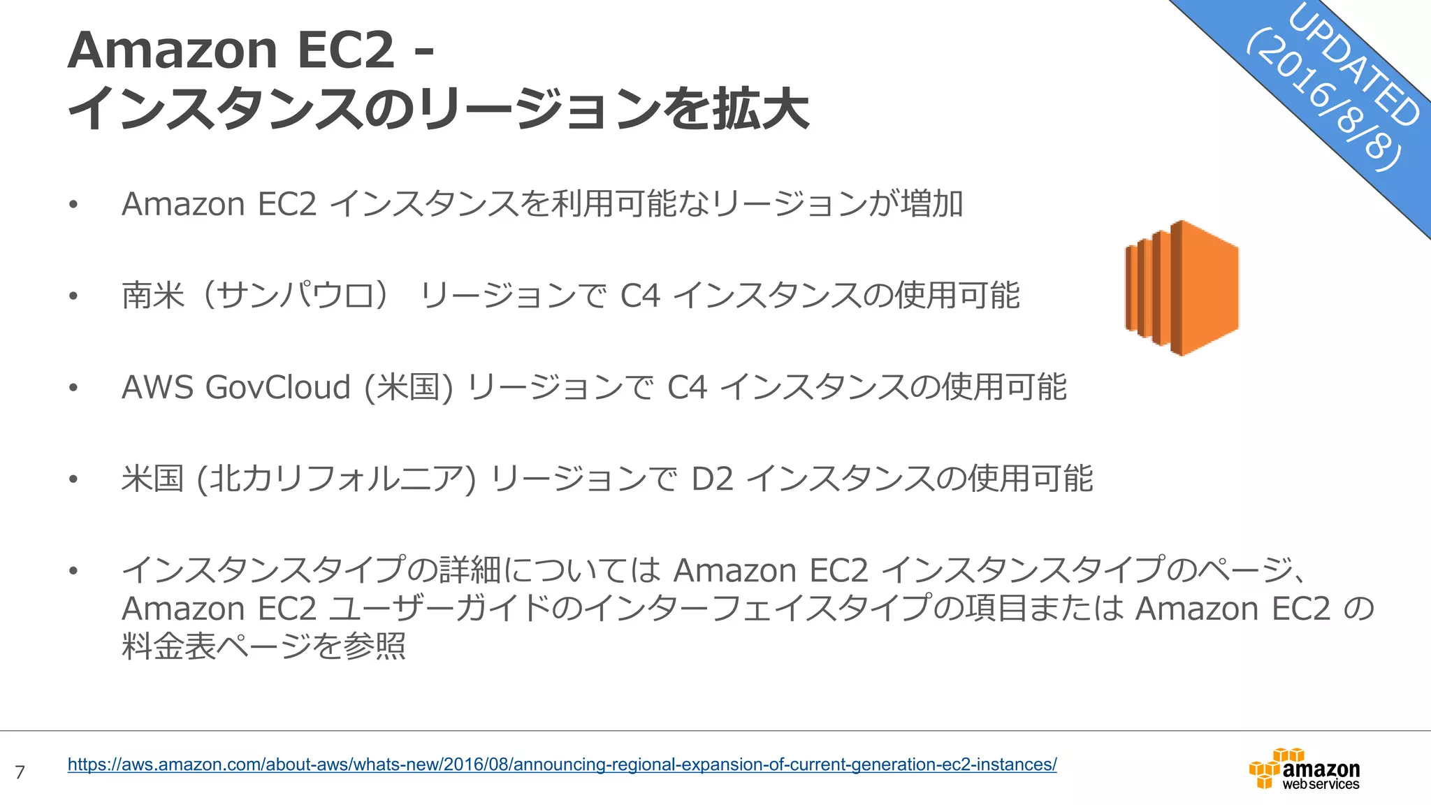 7
Amazon EC2 -
インスタンスのリージョンを拡大
• Amazon EC2 インスタンスを利用可能なリージョンが増加
• 南米（サンパウロ） リージョンで C4 インスタンスの使用可能
• AWS GovCloud (米国) リージョンで C4 インスタンスの使用可能
• 米国 (北カリフォルニア) リージョンで D2 インスタンスの使用可能
• インスタンスタイプの詳細については Amazon EC2 インスタンスタイプのページ、
Amazon EC2 ユーザーガイドのインターフェイスタイプの項目または Amazon EC2 の
料金表ページを参照
https://aws.amazon.com/about-aws/whats-new/2016/08/announcing-regional-expansion-of-current-generation-ec2-instances/
 