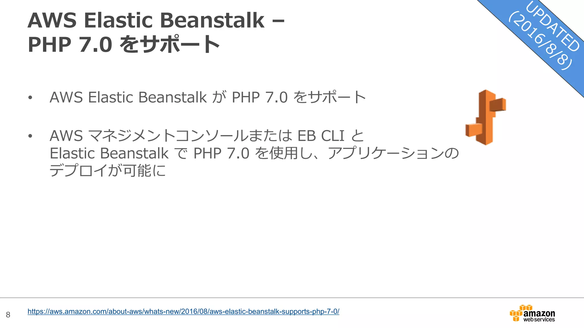 8
AWS Elastic Beanstalk –
PHP 7.0 をサポート
• AWS Elastic Beanstalk が PHP 7.0 をサポート
• AWS マネジメントコンソールまたは EB CLI と
Elastic Beanstalk で PHP 7.0 を使用し、アプリケーションの
デプロイが可能に
https://aws.amazon.com/about-aws/whats-new/2016/08/aws-elastic-beanstalk-supports-php-7-0/
 