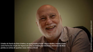 fernandonogueiracosta.wordpress.com/
Criador da Teoria do Ócio Criativo, na qual propõe a fusão entre trabalho, estudo e lazer
como forma de criação de riqueza em uma sociedade pós-industrial, Domenico De Masi
perdeu as contas de quantas vezes visitou o Brasil.
 