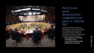 Políticas
para
desenvolver
competências
para o Século
XXI
APEC’2008 Education Reform
Symposium in Xi'an, China, define
as competências do Século 21
(21CC) 21st Century Skills and
Competences for New Millennium
Learners in OECD Countries:
• Self-regulation of learning
• Learning as active
construction of knowledge
• Collaborative learning
www.apec.org
 