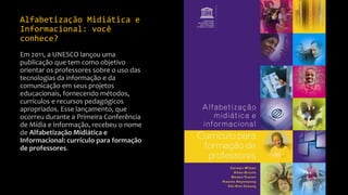 Alfabetização Midiática e
Informacional: você
conhece?
Em 2011, a UNESCO lançou uma
publicação que tem como objetivo
orientar os professores sobre o uso das
tecnologias da informação e da
comunicação em seus projetos
educacionais, fornecendo métodos,
currículos e recursos pedagógicos
apropriados. Esse lançamento, que
ocorreu durante a Primeira Conferência
de Mídia e Informação, recebeu o nome
de Alfabetização Midiática e
Informacional: currículo para formação
de professores.
 