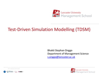 Test-Driven Simulation Modelling (TDSM)
Bhakti Stephan Onggo
Department of Management Science
s.onggo@lancaster.ac.uk
 