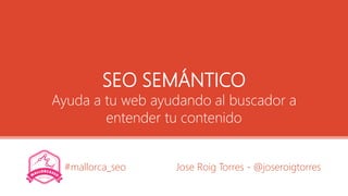 SEO SEMÁNTICO
Ayuda a tu web ayudando al buscador a
entender tu contenido
Jose Roig Torres - @joseroigtorres#mallorca_seo
 