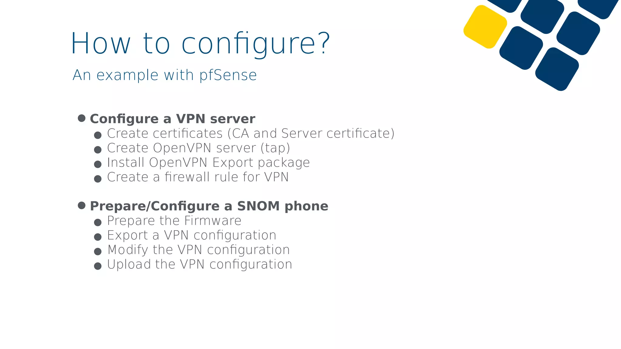 How to conﬁgure?
•Conﬁgure a VPN server
•Create certiﬁcates (CA and Server certiﬁcate)
•Create OpenVPN server (tap)
•Install OpenVPN Export package
•Create a ﬁrewall rule for VPN 
•Prepare/Conﬁgure a SNOM phone
•Prepare the Firmware
•Export a VPN conﬁguration
•Modify the VPN conﬁguration
•Upload the VPN conﬁguration
An example with pfSense
 