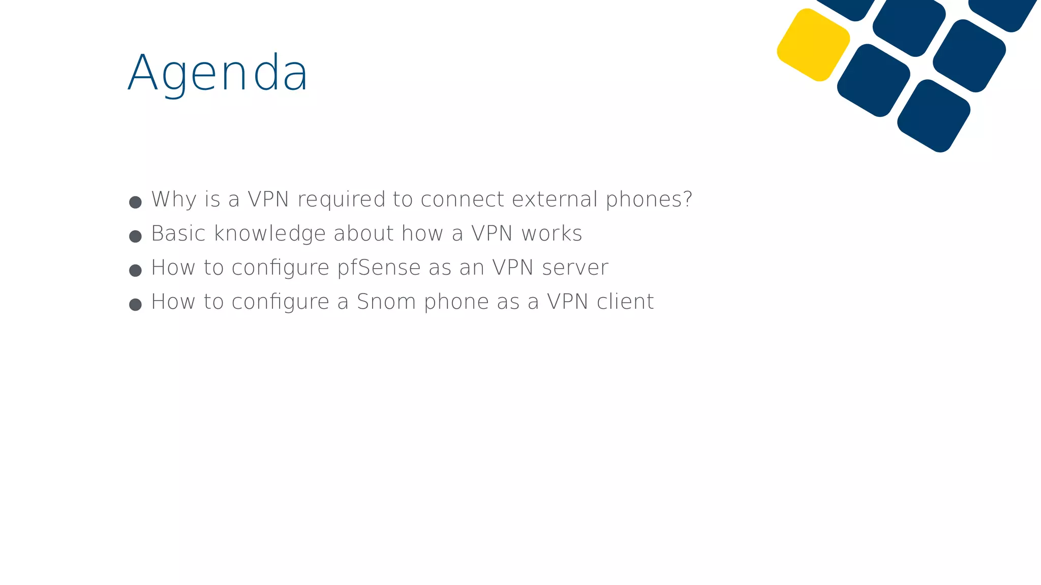 Agenda
•Why is a VPN required to connect external phones?
•Basic knowledge about how a VPN works
•How to conﬁgure pfSense as an VPN server
•How to conﬁgure a Snom phone as a VPN client
 