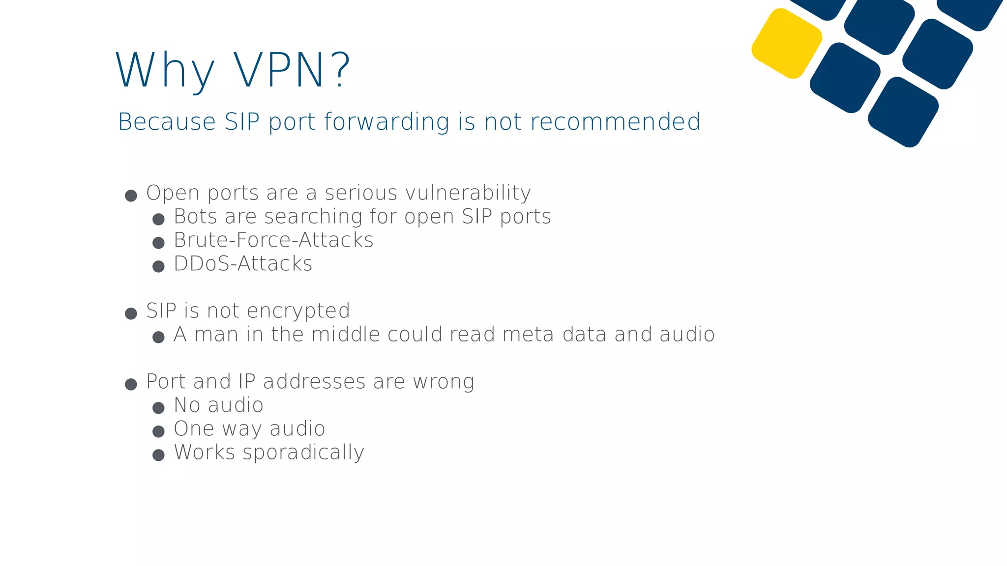 Why VPN?
Because SIP port forwarding is not recommended
•Open ports are a serious vulnerability
•Bots are searching for open SIP ports
•Brute-Force-Attacks
•DDoS-Attacks 
•SIP is not encrypted
•A man in the middle could read meta data and audio 
•Port and IP addresses are wrong
•No audio
•One way audio
•Works sporadically
 