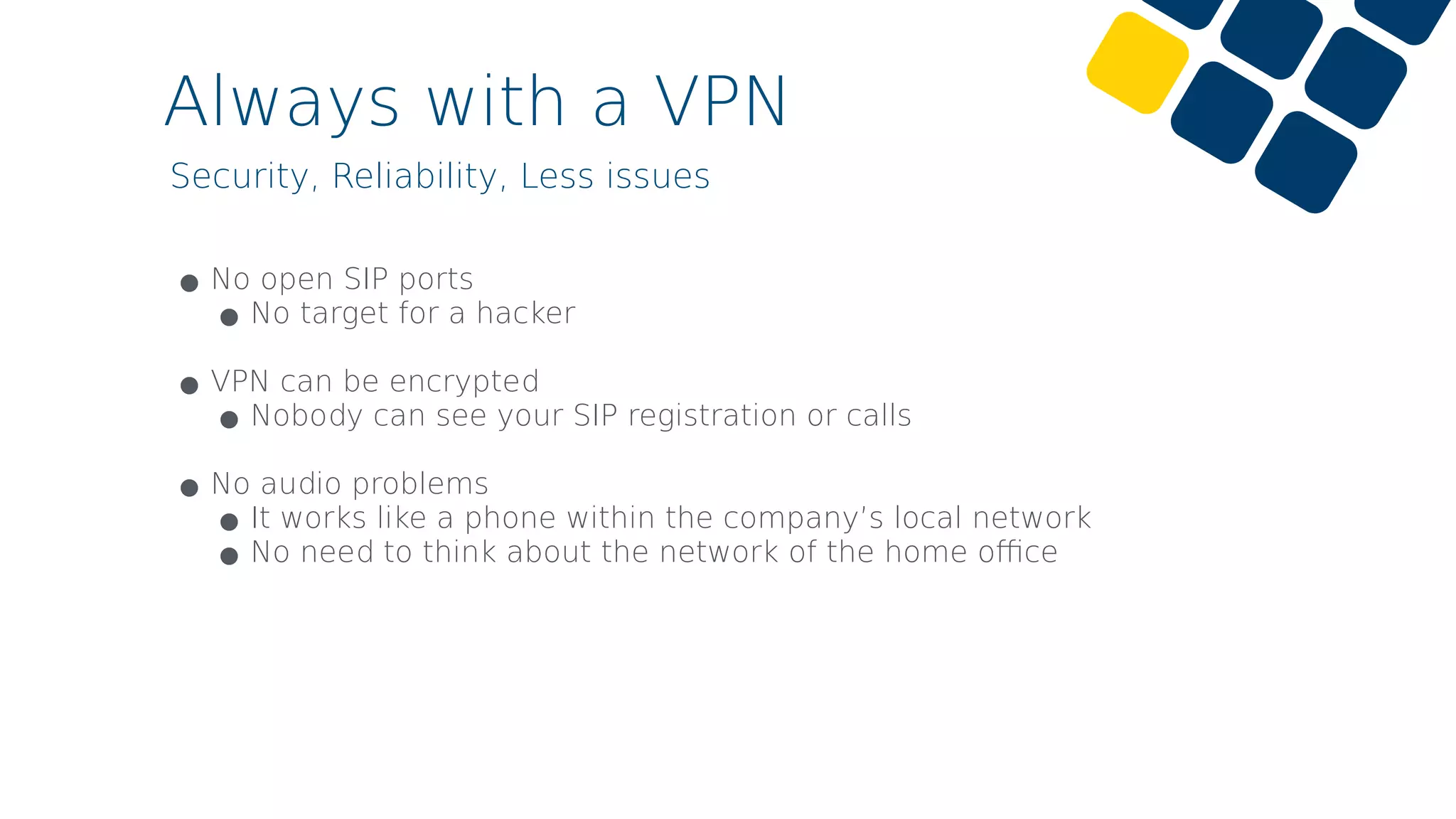 Always with a VPN
Security, Reliability, Less issues
•No open SIP ports
•No target for a hacker 
•VPN can be encrypted
•Nobody can see your SIP registration or calls 
•No audio problems
•It works like a phone within the company’s local network
•No need to think about the network of the home oﬃce
 