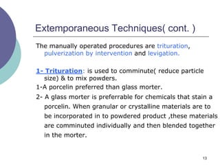 13
Extemporaneous Techniques( cont. )
The manually operated procedures are trituration,
pulverization by intervention and levigation.
1- Trituration: is used to comminute( reduce particle
size) & to mix powders.
1-A porcelin preferred than glass morter.
2- A glass morter is preferrable for chemicals that stain a
porcelin. When granular or crystalline materials are to
be incorporated in to powdered product ,these materials
are comminuted individually and then blended together
in the morter.
 