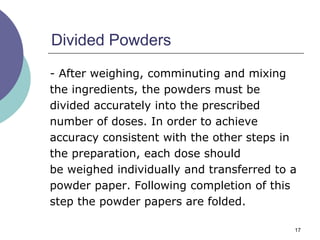 17
Divided Powders
- After weighing, comminuting and mixing
the ingredients, the powders must be
divided accurately into the prescribed
number of doses. In order to achieve
accuracy consistent with the other steps in
the preparation, each dose should
be weighed individually and transferred to a
powder paper. Following completion of this
step the powder papers are folded.
 