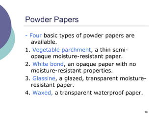 18
Powder Papers
- Four basic types of powder papers are
available.
1. Vegetable parchment, a thin semi-
opaque moisture-resistant paper.
2. White bond, an opaque paper with no
moisture-resistant properties.
3. Glassine, a glazed, transparent moisture-
resistant paper.
4. Waxed, a transparent waterproof paper.
 