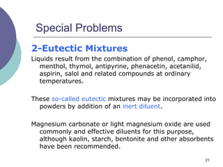21
Special Problems
2-Eutectic Mixtures
Liquids result from the combination of phenol, camphor,
menthol, thymol, antipyrine, phenacetin, acetanilid,
aspirin, salol and related compounds at ordinary
temperatures.
These so-called eutectic mixtures may be incorporated into
powders by addition of an inert diluent.
Magnesium carbonate or light magnesium oxide are used
commonly and effective diluents for this purpose,
although kaolin, starch, bentonite and other absorbents
have been recommended.
 