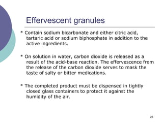 25
Effervescent granules
* Contain sodium bicarbonate and either citric acid,
tartaric acid or sodium biphosphate in addition to the
active ingredients.
* On solution in water, carbon dioxide is released as a
result of the acid-base reaction. The effervescence from
the release of the carbon dioxide serves to mask the
taste of salty or bitter medications.
* The completed product must be dispensed in tightly
closed glass containers to protect it against the
humidity of the air.
 