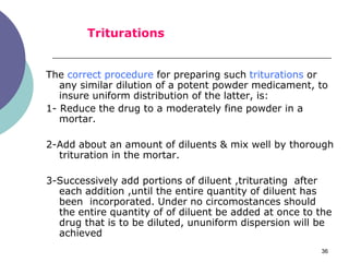 36
The correct procedure for preparing such triturations or
any similar dilution of a potent powder medicament, to
insure uniform distribution of the latter, is:
1- Reduce the drug to a moderately fine powder in a
mortar.
2-Add about an amount of diluents & mix well by thorough
trituration in the mortar.
3-Successively add portions of diluent ,triturating after
each addition ,until the entire quantity of diluent has
been incorporated. Under no circomostances should
the entire quantity of of diluent be added at once to the
drug that is to be diluted, ununiform dispersion will be
achieved
Triturations
 