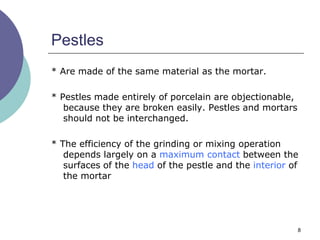 8
Pestles
* Are made of the same material as the mortar.
* Pestles made entirely of porcelain are objectionable,
because they are broken easily. Pestles and mortars
should not be interchanged.
* The efficiency of the grinding or mixing operation
depends largely on a maximum contact between the
surfaces of the head of the pestle and the interior of
the mortar
 