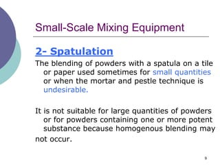 9
Small-Scale Mixing Equipment
2- Spatulation
The blending of powders with a spatula on a tile
or paper used sometimes for small quantities
or when the mortar and pestle technique is
undesirable.
It is not suitable for large quantities of powders
or for powders containing one or more potent
substance because homogenous blending may
not occur.
 