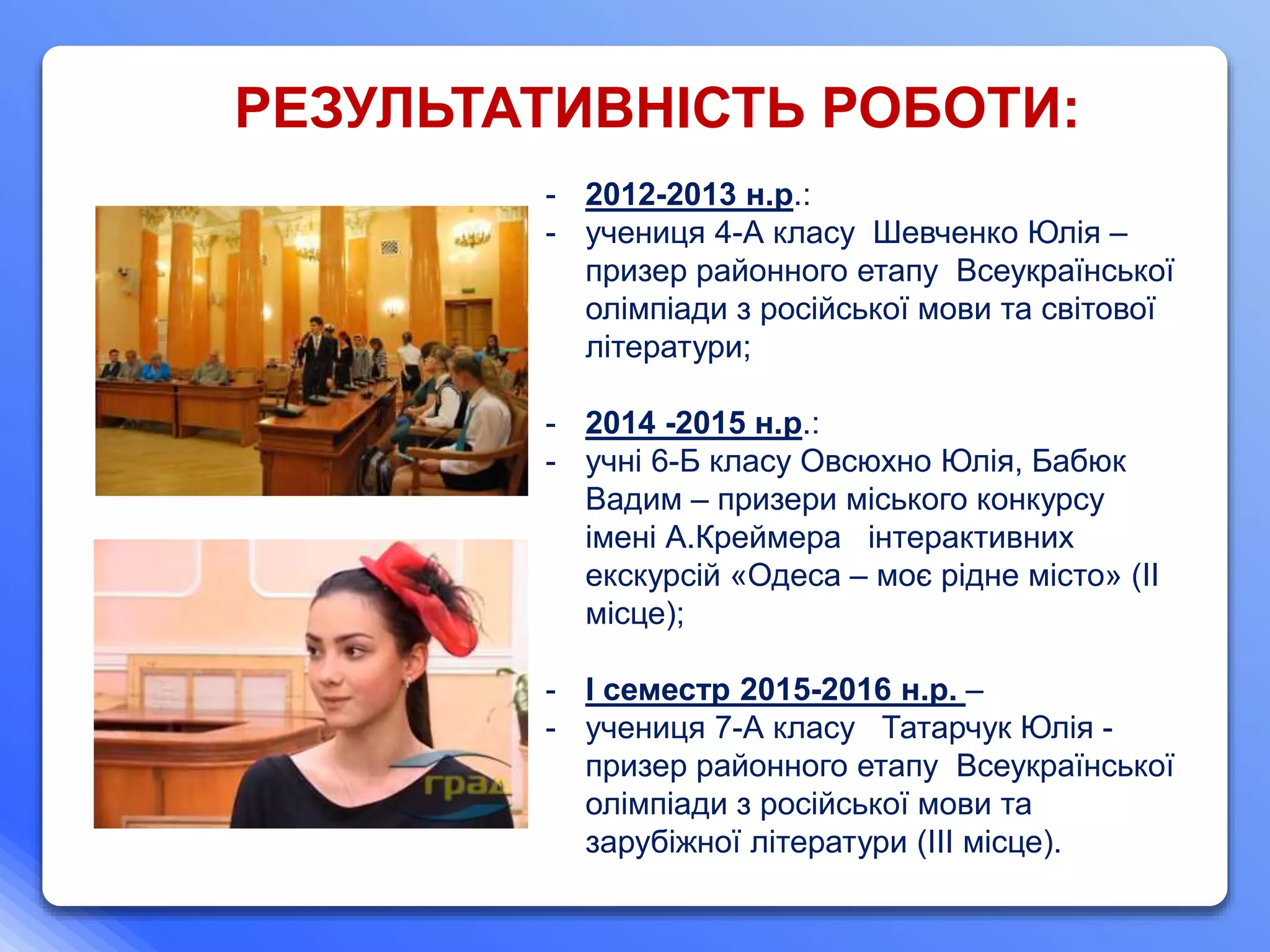 - 2012-2013 н.р.:
- учениця 4-А класу Шевченко Юлія –
призер районного етапу Всеукраїнської
олімпіади з російської мови та світової
літератури;
- 2014 -2015 н.р.:
- учні 6-Б класу Овсюхно Юлія, Бабюк
Вадим – призери міського конкурсу
імені А.Креймера інтерактивних
екскурсій «Одеса – моє рідне місто» (ІІ
місце);
- І семестр 2015-2016 н.р. –
- учениця 7-А класу Татарчук Юлія -
призер районного етапу Всеукраїнської
олімпіади з російської мови та
зарубіжної літератури (ІІІ місце).
РЕЗУЛЬТАТИВНІСТЬ РОБОТИ:
 