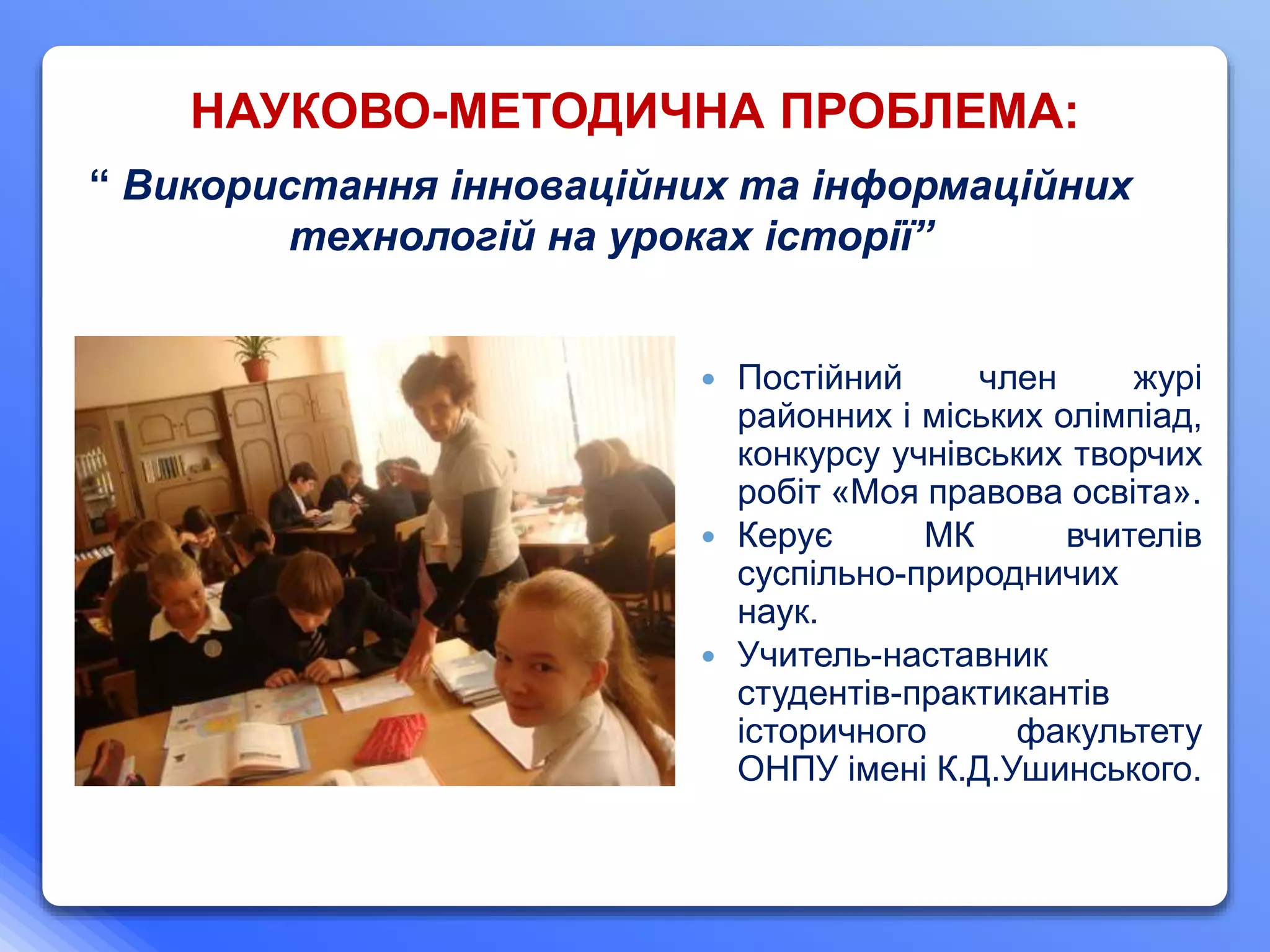 “ Використання інноваційних та інформаційних
технологій на уроках історії”
 Постійний член журі
районних і міських олімпіад,
конкурсу учнівських творчих
робіт «Моя правова освіта».
 Керує МК вчителів
суспільно-природничих
наук.
 Учитель-наставник
студентів-практикантів
історичного факультету
ОНПУ імені К.Д.Ушинського.
НАУКОВО-МЕТОДИЧНА ПРОБЛЕМА:
 