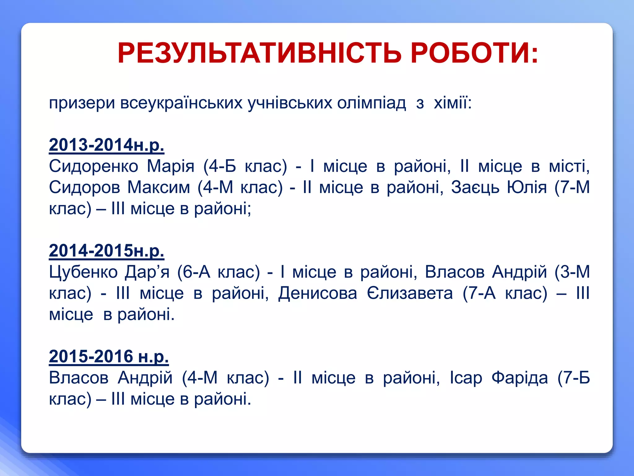 призери всеукраїнських учнівських олімпіад з хімії:
2013-2014н.р.
Сидоренко Марія (4-Б клас) - І місце в районі, ІІ місце в місті,
Сидоров Максим (4-М клас) - ІІ місце в районі, Заєць Юлія (7-М
клас) – ІІІ місце в районі;
2014-2015н.р.
Цубенко Дар’я (6-А клас) - І місце в районі, Власов Андрій (3-М
клас) - ІІІ місце в районі, Денисова Єлизавета (7-А клас) – ІІІ
місце в районі.
2015-2016 н.р.
Власов Андрій (4-М клас) - ІІ місце в районі, Ісар Фаріда (7-Б
клас) – ІІІ місце в районі.
РЕЗУЛЬТАТИВНІСТЬ РОБОТИ:
 