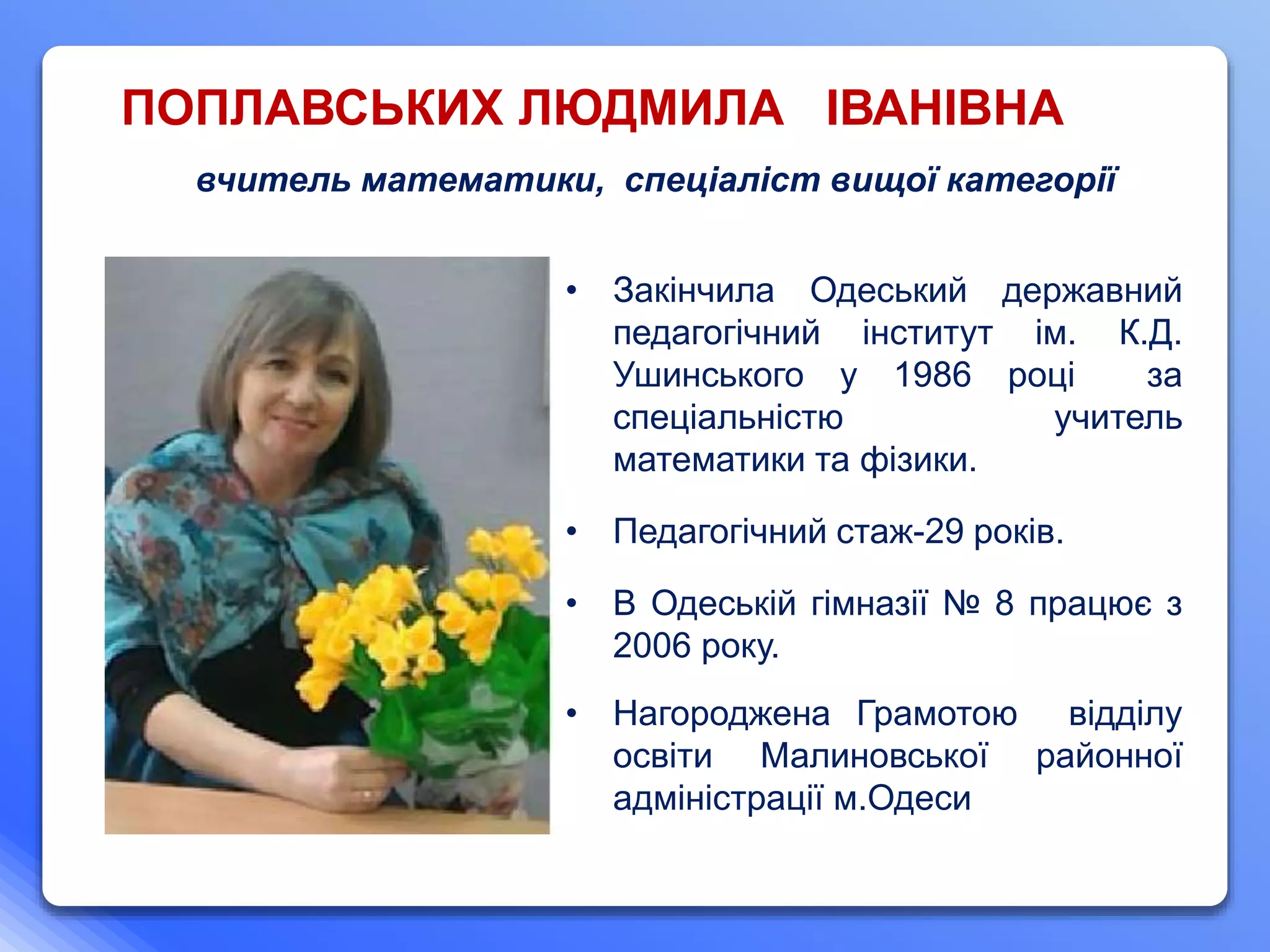 ПОПЛАВСЬКИХ ЛЮДМИЛА ІВАНІВНА
• Закінчила Одеський державний
педагогічний інститут ім. К.Д.
Ушинського у 1986 році за
спеціальністю учитель
математики та фізики.
• Педагогічний стаж-29 років.
• В Одеській гімназії № 8 працює з
2006 року.
• Нагороджена Грамотою відділу
освіти Малиновської районної
адміністрації м.Одеси
вчитель математики, спеціаліст вищої категорії
 