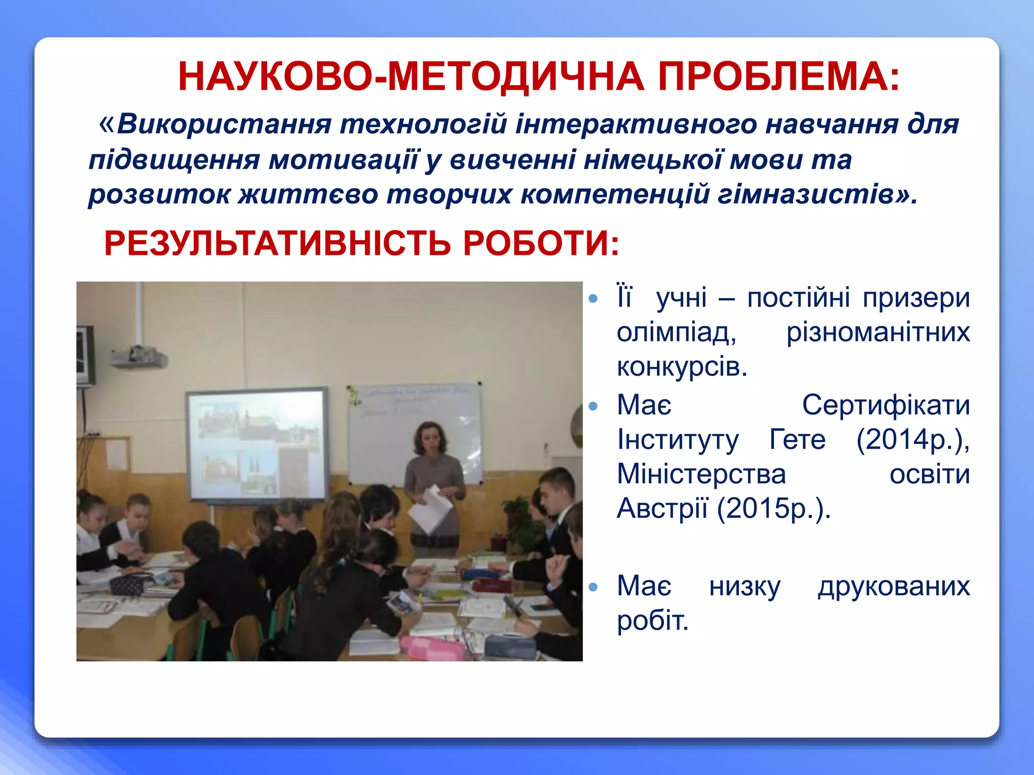  Її учні – постійні призери
олімпіад, різноманітних
конкурсів.
 Має Сертифікати
Інституту Гете (2014р.),
Міністерства освіти
Австрії (2015р.).
 Має низку друкованих
робіт.
НАУКОВО-МЕТОДИЧНА ПРОБЛЕМА:
«Використання технологій інтерактивного навчання для
підвищення мотивації у вивченні німецької мови та
розвиток життєво творчих компетенцій гімназистів».
РЕЗУЛЬТАТИВНІСТЬ РОБОТИ:
 
