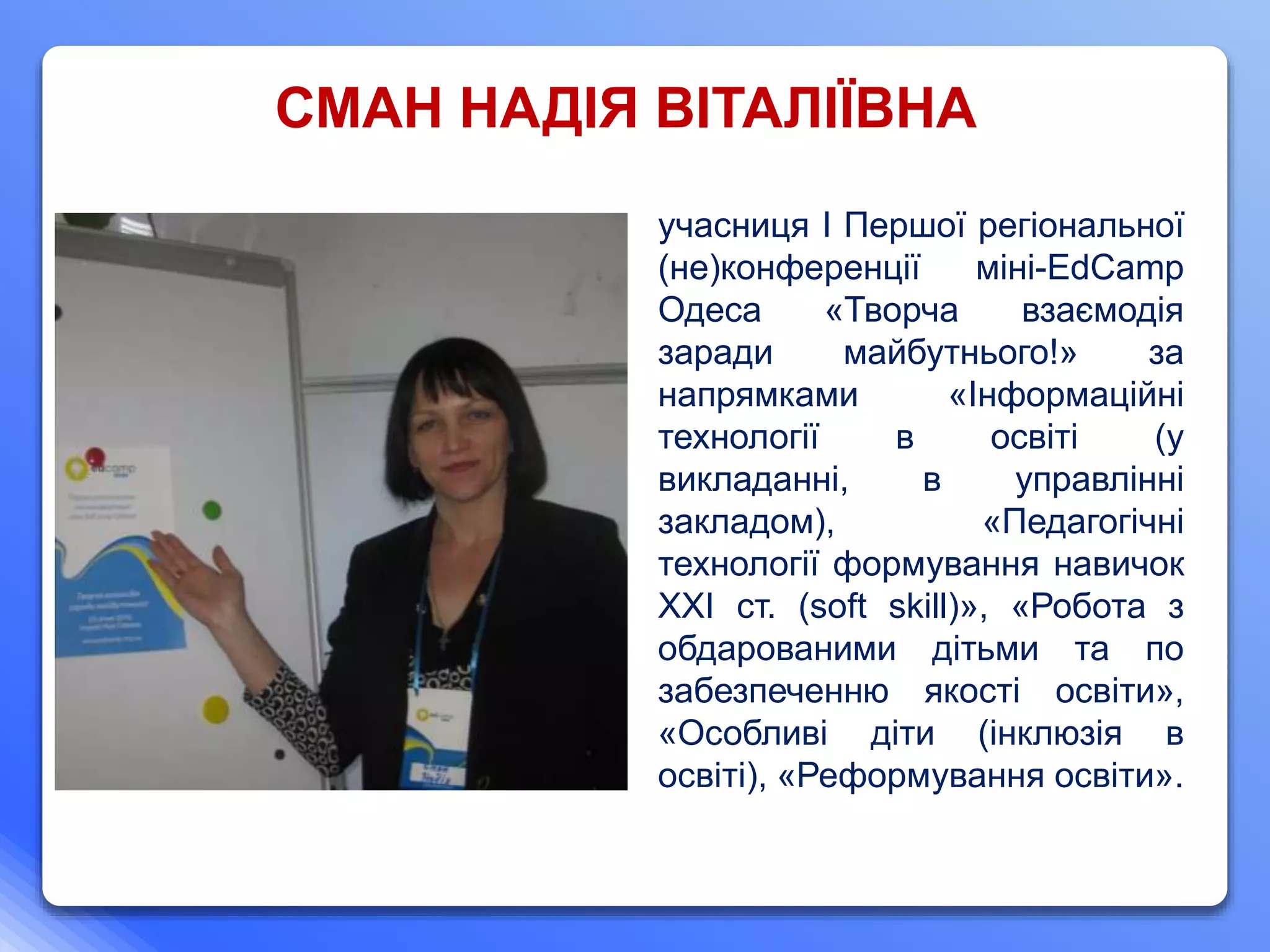 учасниця І Першої регіональної
(не)конференції міні-EdCamp
Одеса «Творча взаємодія
заради майбутнього!» за
напрямками «Інформаційні
технології в освіті (у
викладанні, в управлінні
закладом), «Педагогічні
технології формування навичок
ХХІ ст. (soft skill)», «Робота з
обдарованими дітьми та по
забезпеченню якості освіти»,
«Особливі діти (інклюзія в
освіті), «Реформування освіти».
СМАН НАДІЯ ВІТАЛІЇВНА
 